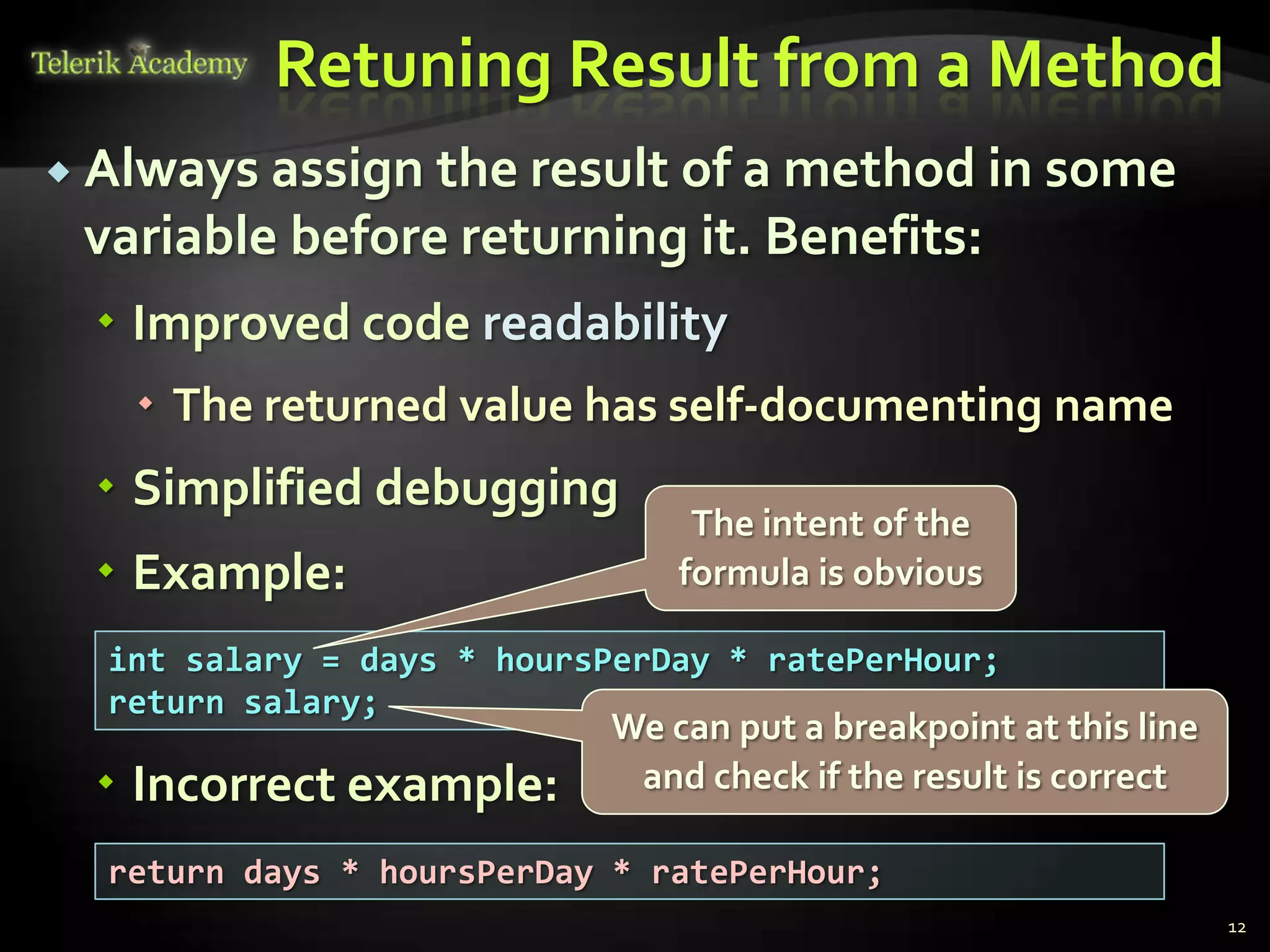 Retuning Result from a Method
 Always assign the result of a method in some
 variable before returning it. Benefits:
  Improved code readability
    The returned value has self-documenting name
  Simplified debugging
                                The intent of the
  Example:                    formula is obvious

  int salary = days * hoursPerDay * ratePerHour;
  return salary;
                           We can put a breakpoint at this line
  Incorrect example:       and check if the result is correct

  return days * hoursPerDay * ratePerHour;
                                                                  12
 