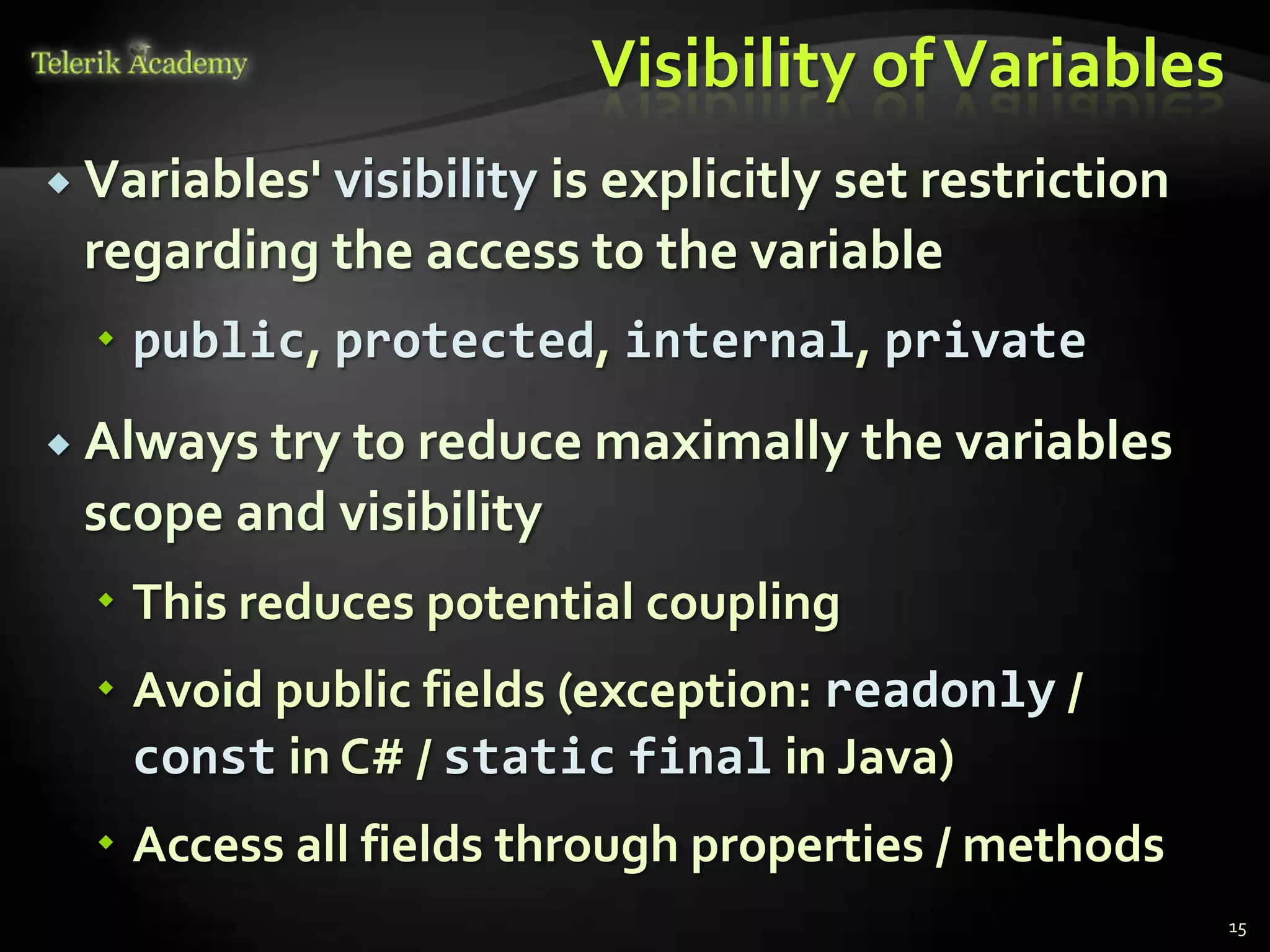 Visibility of Variables
 Variables'
           visibility is explicitly set restriction
 regarding the access to the variable
   public, protected, internal, private
 Always tryto reduce maximally the variables
 scope and visibility
   This reduces potential coupling
   Avoid public fields (exception: readonly /
    const in C# / static final in Java)
   Access all fields through properties / methods
                                                      15
 