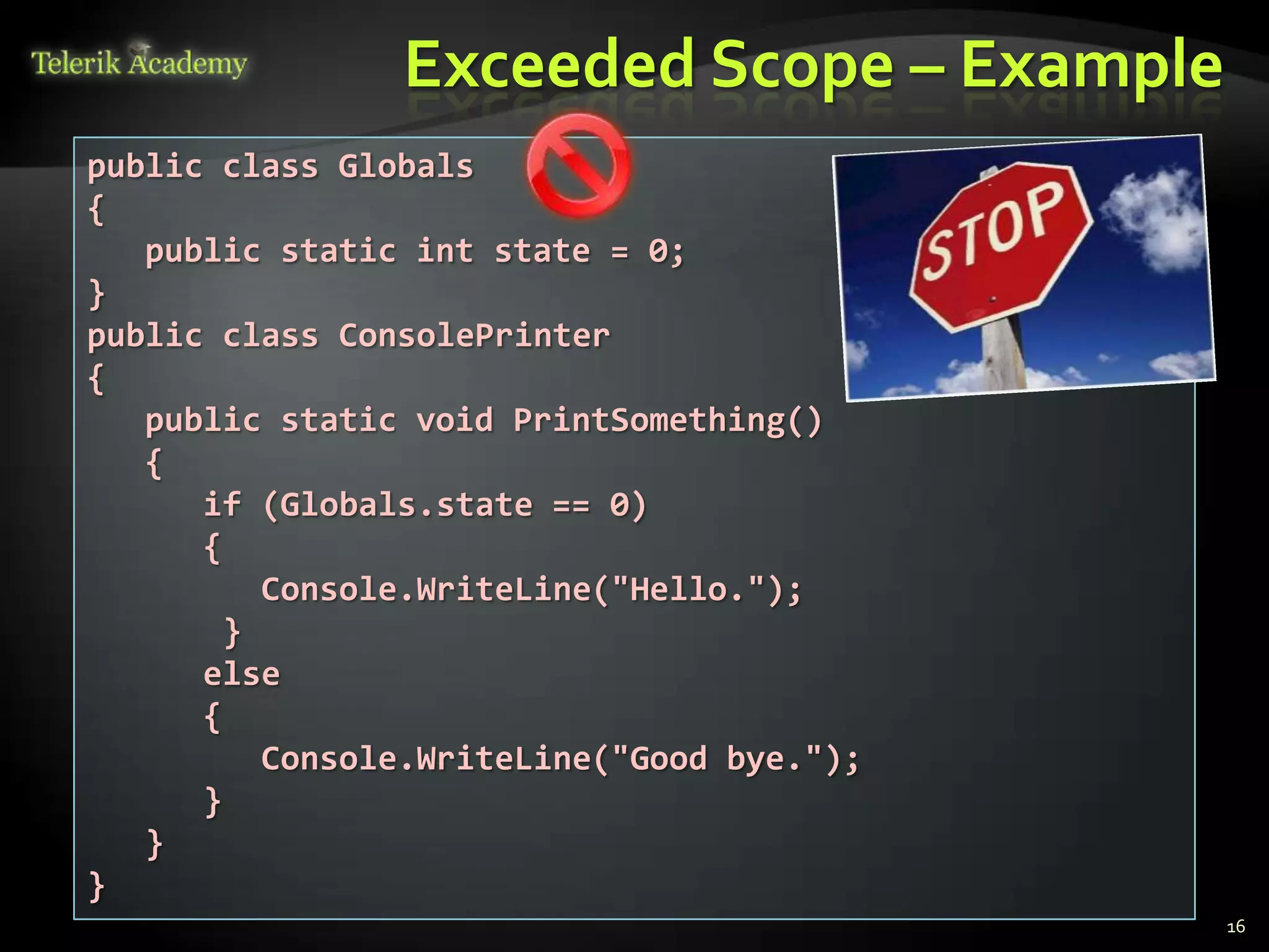 Exceeded Scope – Example
public class Globals
{
   public static int state = 0;
}
public class ConsolePrinter
{
   public static void PrintSomething()
   {
      if (Globals.state == 0)
      {
          Console.WriteLine("Hello.");
        }
      else
      {
          Console.WriteLine("Good bye.");
      }
   }
}
                                            16
 