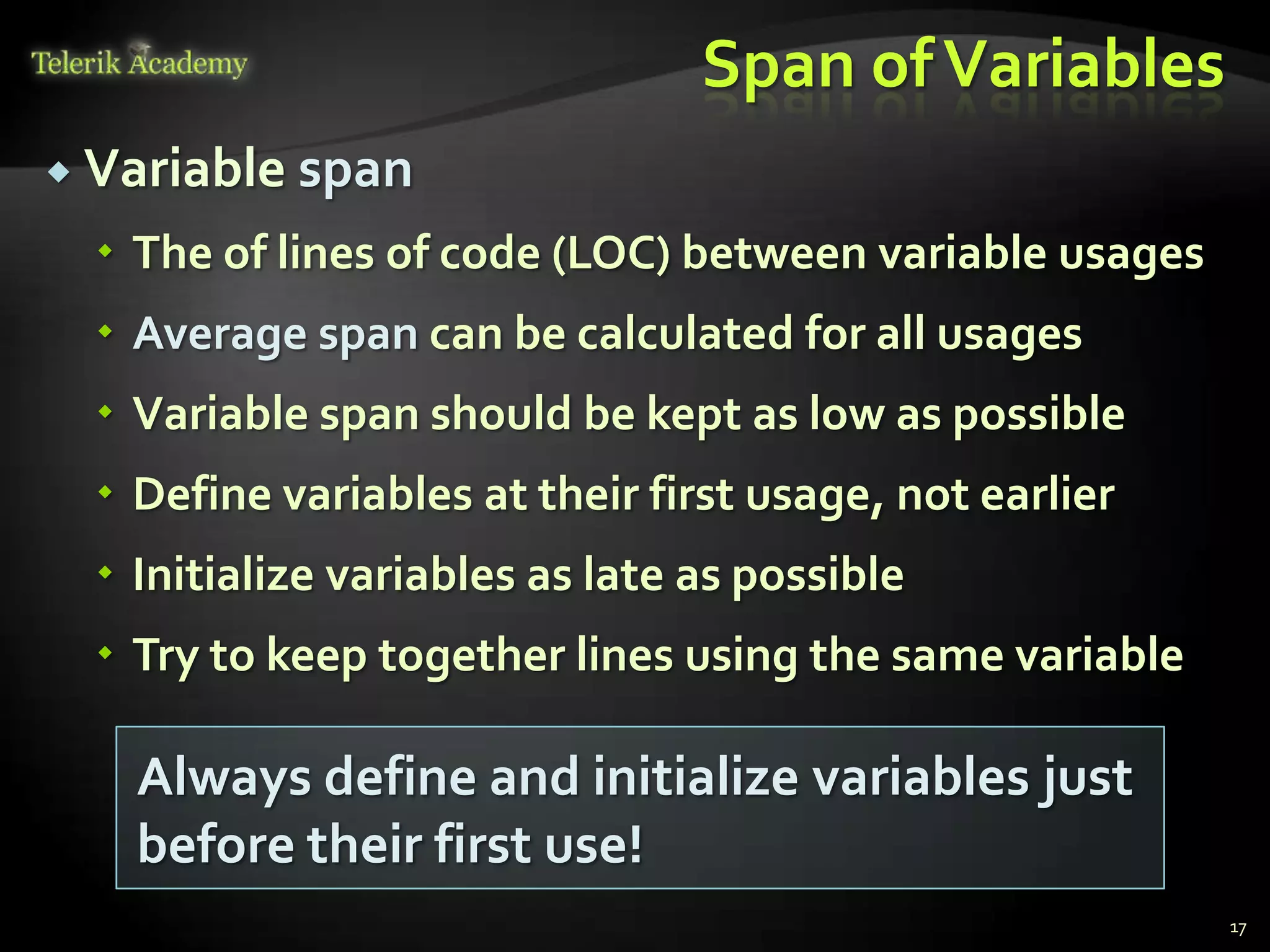 Span of Variables
 Variable   span
   The of lines of code (LOC) between variable usages
   Average span can be calculated for all usages
   Variable span should be kept as low as possible
   Define variables at their first usage, not earlier
   Initialize variables as late as possible
   Try to keep together lines using the same variable

    Always define and initialize variables just
    before their first use!
                                                         17
 