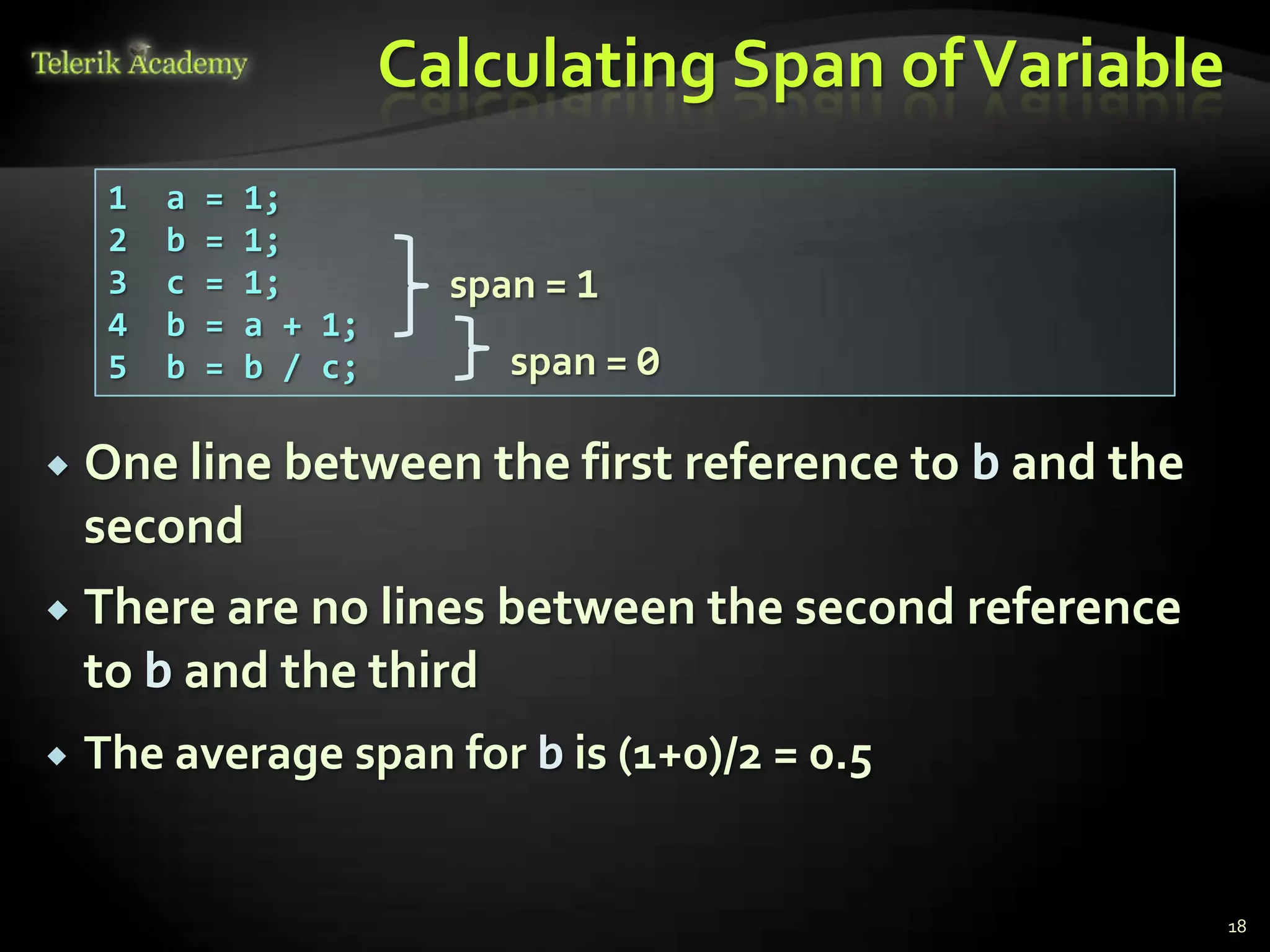 Calculating Span of Variable
     1   a   =   1;
     2   b   =   1;
     3   c   =   1;         span = 1
     4   b   =   a + 1;
     5   b   =   b / c;        span = 0

   One line between the first reference to b and the
    second
   There are no lines between the second reference
    to b and the third
   The average span for b is (1+0)/2 = 0.5


                                                         18
 