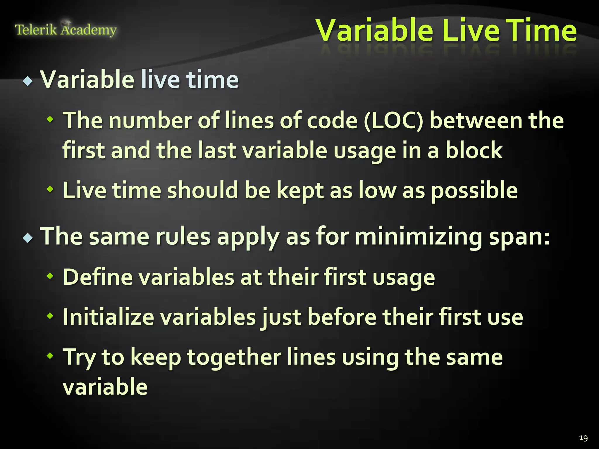 Variable Live Time
 Variable   live time
   The number of lines of code (LOC) between the
    first and the last variable usage in a block
   Live time should be kept as low as possible
 The same rules apply     as for minimizing span:
   Define variables at their first usage
   Initialize variables just before their first use
   Try to keep together lines using the same
    variable
                                                       19
 