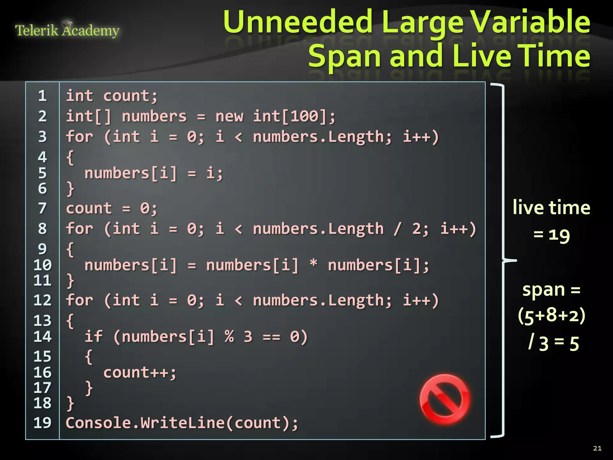 Unneeded Large Variable
                         Span and Live Time
1    int count;
2    int[] numbers = new int[100];
3    for (int i = 0; i < numbers.Length; i++)
4    {
5      numbers[i] = i;
6    }
7    count = 0;                                     live time
8    for (int i = 0; i < numbers.Length / 2; i++)      = 19
9    {
10     numbers[i] = numbers[i] * numbers[i];
11   }
12   for (int i = 0; i < numbers.Length; i++)
                                                     span =
13   {                                              (5+8+2)
14     if (numbers[i] % 3 == 0)                       /3=5
15     {
16       count++;
17     }
18   }
19   Console.WriteLine(count);
                                                                21
 