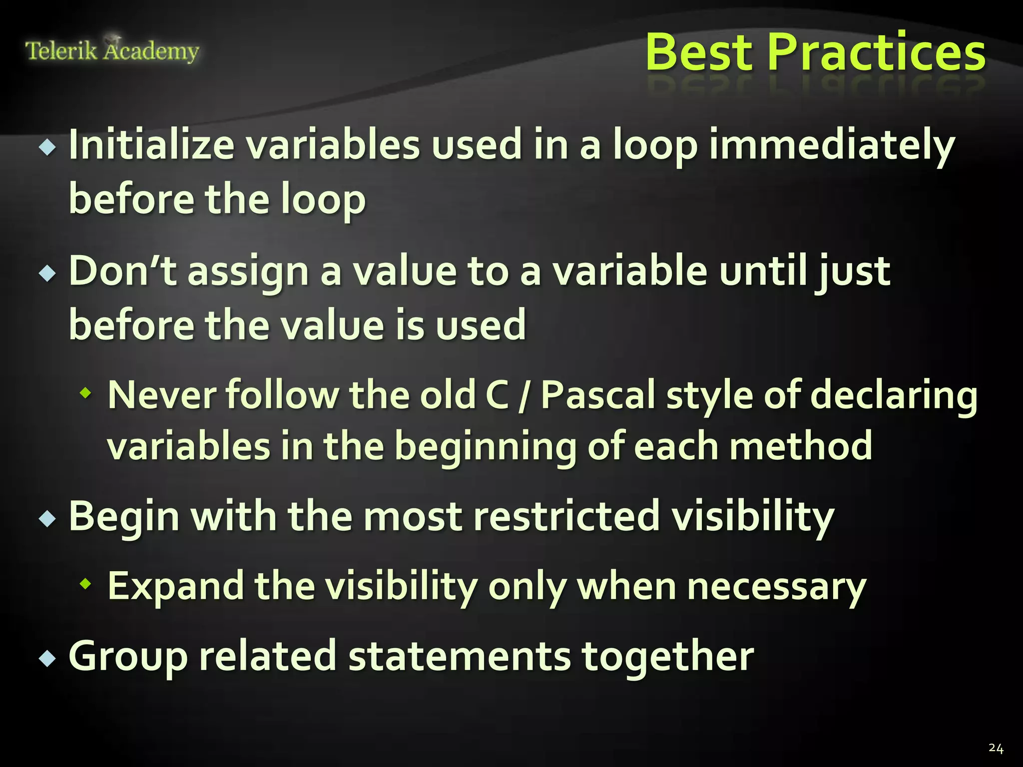 Best Practices
 Initialize
          variables used in a loop immediately
 before the loop
 Don’t assigna value to a variable until just
 before the value is used
   Never follow the old C / Pascal style of declaring
    variables in the beginning of each method
 Begin with the most restricted    visibility
   Expand the visibility only when necessary
 Group related statements together

                                                         24
 
