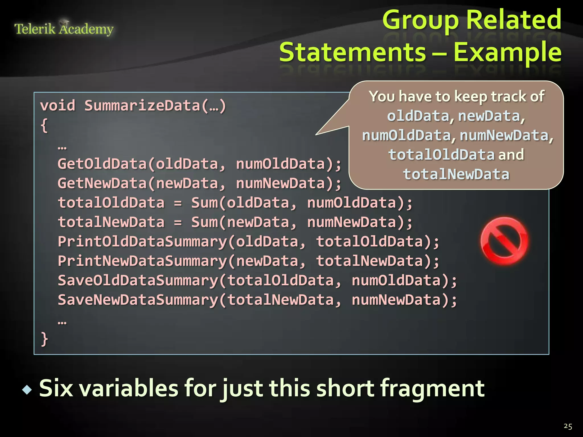Group Related
                             Statements – Example
                                      You have to keep track of
 void SummarizeData(…)
                                        oldData, newData,
 {
                                     numOldData, numNewData,
   …
                                        totalOldData and
   GetOldData(oldData, numOldData);
                                          totalNewData
   GetNewData(newData, numNewData);
   totalOldData = Sum(oldData, numOldData);
   totalNewData = Sum(newData, numNewData);
   PrintOldDataSummary(oldData, totalOldData);
   PrintNewDataSummary(newData, totalNewData);
   SaveOldDataSummary(totalOldData, numOldData);
   SaveNewDataSummary(totalNewData, numNewData);
   …
 }


 Six variables   for just this short fragment
                                                                  25
 