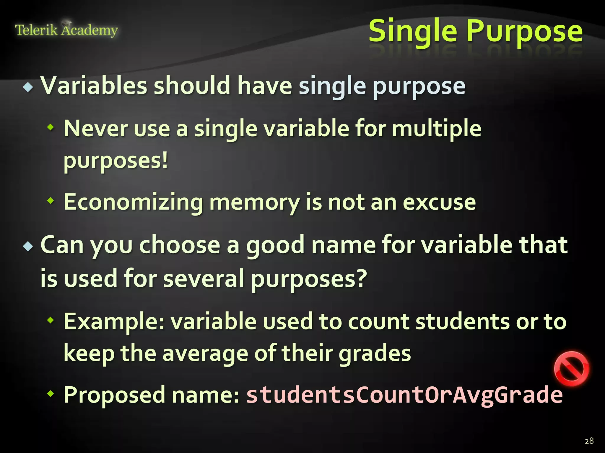 Single Purpose
 Variables should have single purpose

   Never use a single variable for multiple
    purposes!
   Economizing memory is not an excuse
 Can you choose a good name for variable      that
 is used for several purposes?
   Example: variable used to count students or to
    keep the average of their grades
   Proposed name: studentsCountOrAvgGrade
                                                      28
 