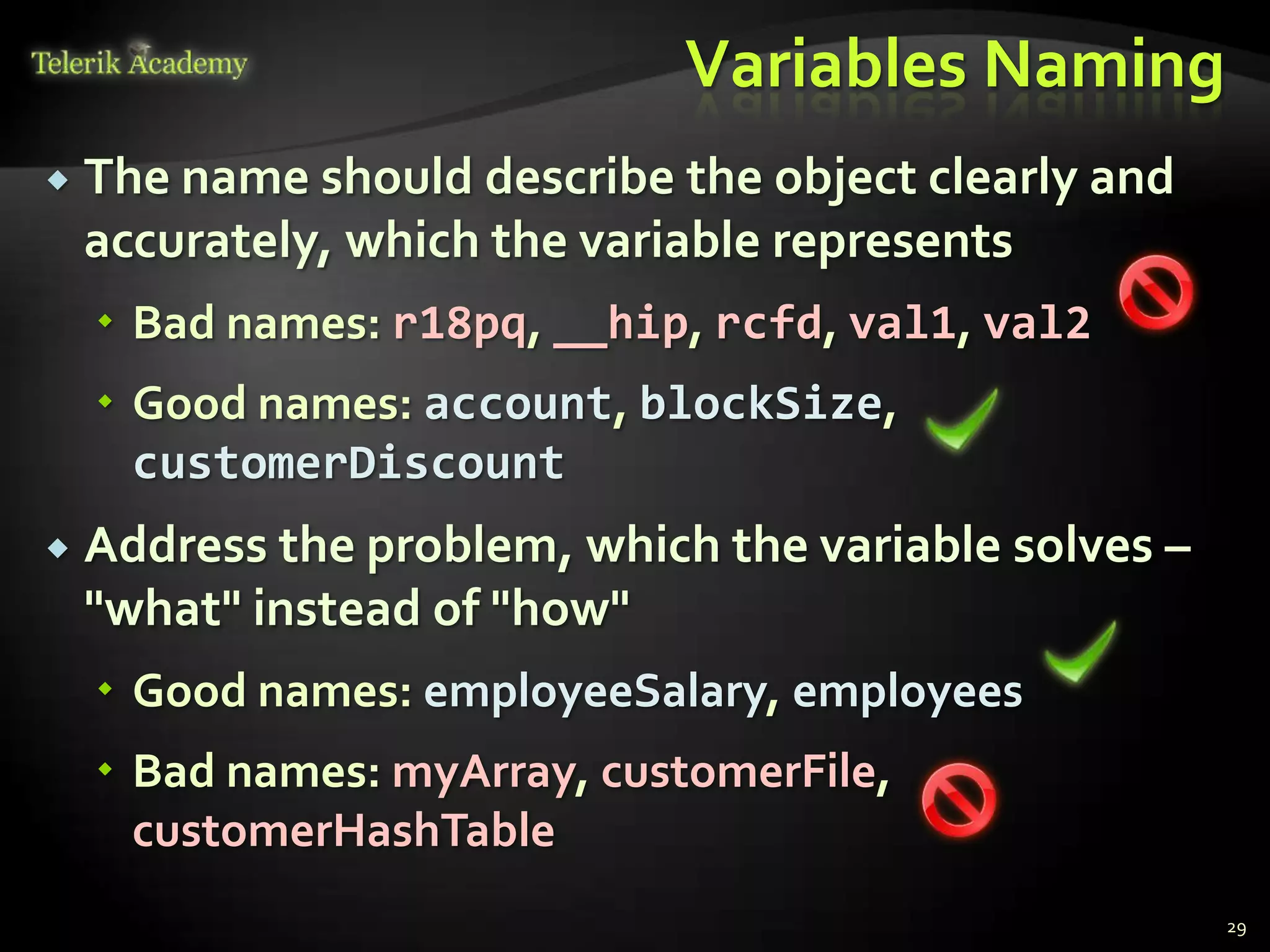 Variables Naming
   The name should describe the object clearly and
    accurately, which the variable represents
     Bad names: r18pq, __hip, rcfd, val1, val2
     Good names: account, blockSize,
      customerDiscount
   Address the problem, which the variable solves –
    "what" instead of "how"
     Good names: employeeSalary, employees
     Bad names: myArray, customerFile,
      customerHashTable
                                                       29
 