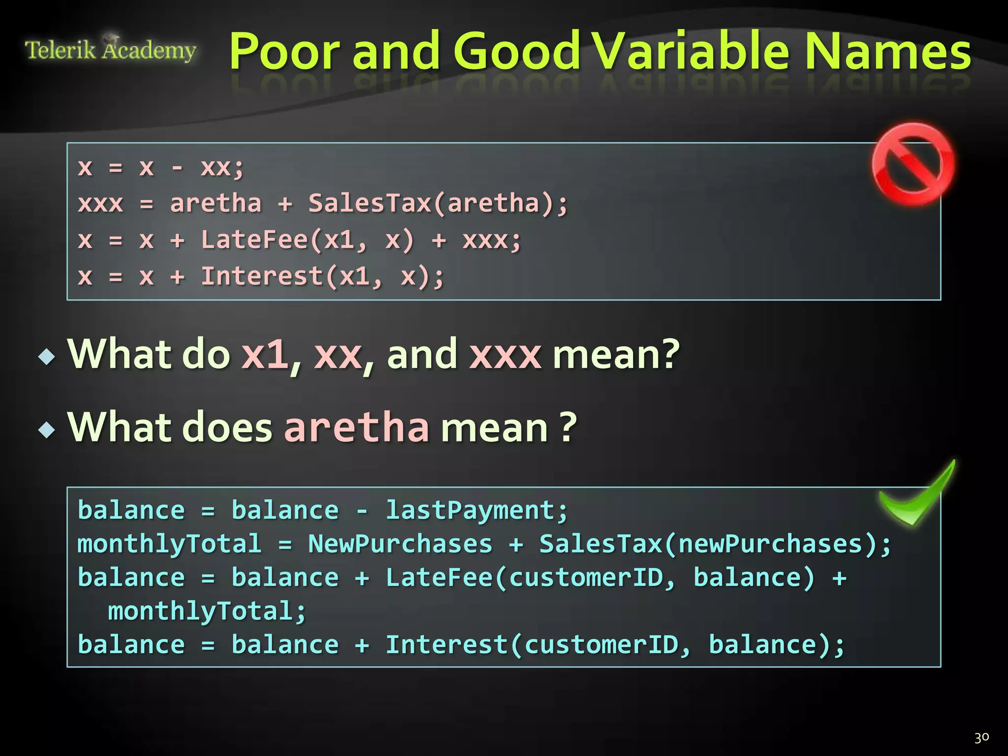 Poor and Good Variable Names
 x =   x   - xx;
 xxx   =   aretha + SalesTax(aretha);
 x =   x   + LateFee(x1, x) + xxx;
 x =   x   + Interest(x1, x);

 What do      x1, xx, and xxx mean?
 What does aretha mean ?

 balance = balance - lastPayment;
 monthlyTotal = NewPurchases + SalesTax(newPurchases);
 balance = balance + LateFee(customerID, balance) +
   monthlyTotal;
 balance = balance + Interest(customerID, balance);


                                                         30
 