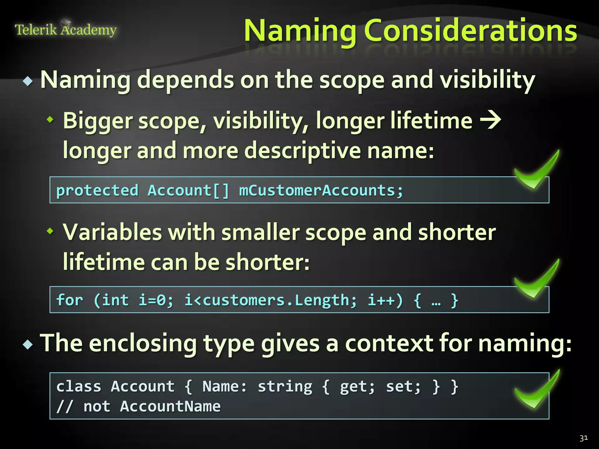 Naming Considerations
 Naming depends on the scope and visibility

   Bigger scope, visibility, longer lifetime 
    longer and more descriptive name:
   protected Account[] mCustomerAccounts;

   Variables with smaller scope and shorter
    lifetime can be shorter:
   for (int i=0; i<customers.Length; i++) { … }

 The enclosing type gives a context for naming:

   class Account { Name: string { get; set; } }
   // not AccountName
                                                   31
 