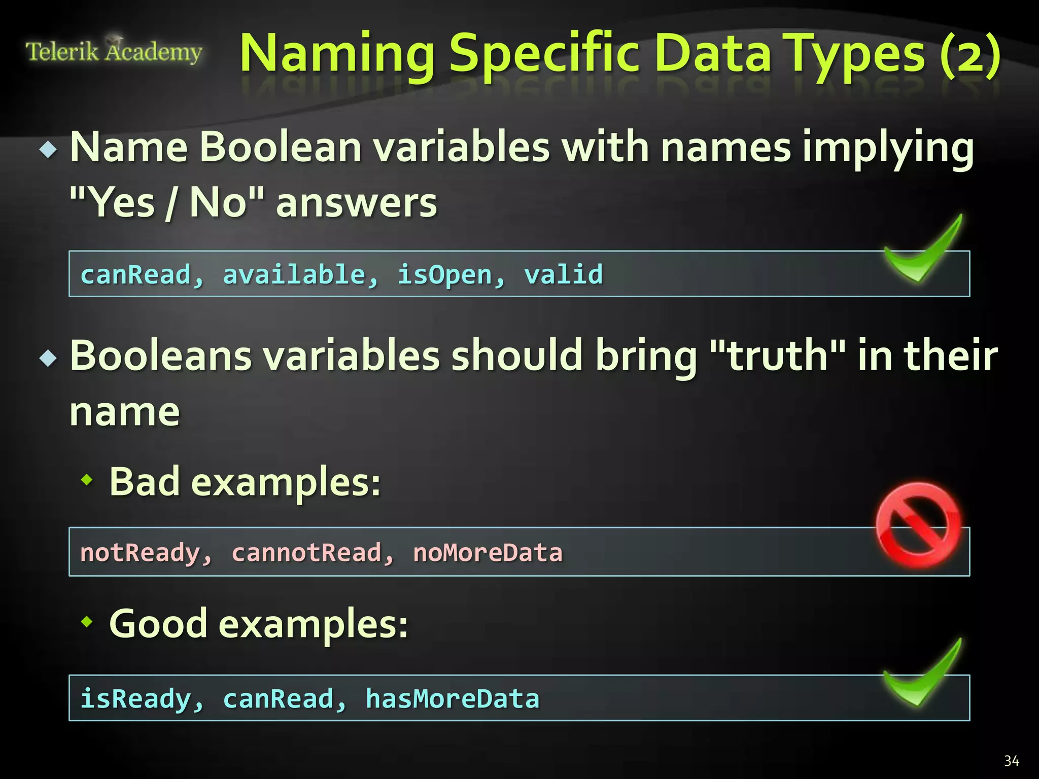 Naming Specific Data Types (2)
 Name Boolean variables          with names implying
 "Yes / No" answers
  canRead, available, isOpen, valid

 Booleans variables      should bring "truth" in their
 name
   Bad examples:
  notReady, cannotRead, noMoreData

   Good examples:
  isReady, canRead, hasMoreData
                                                          34
 