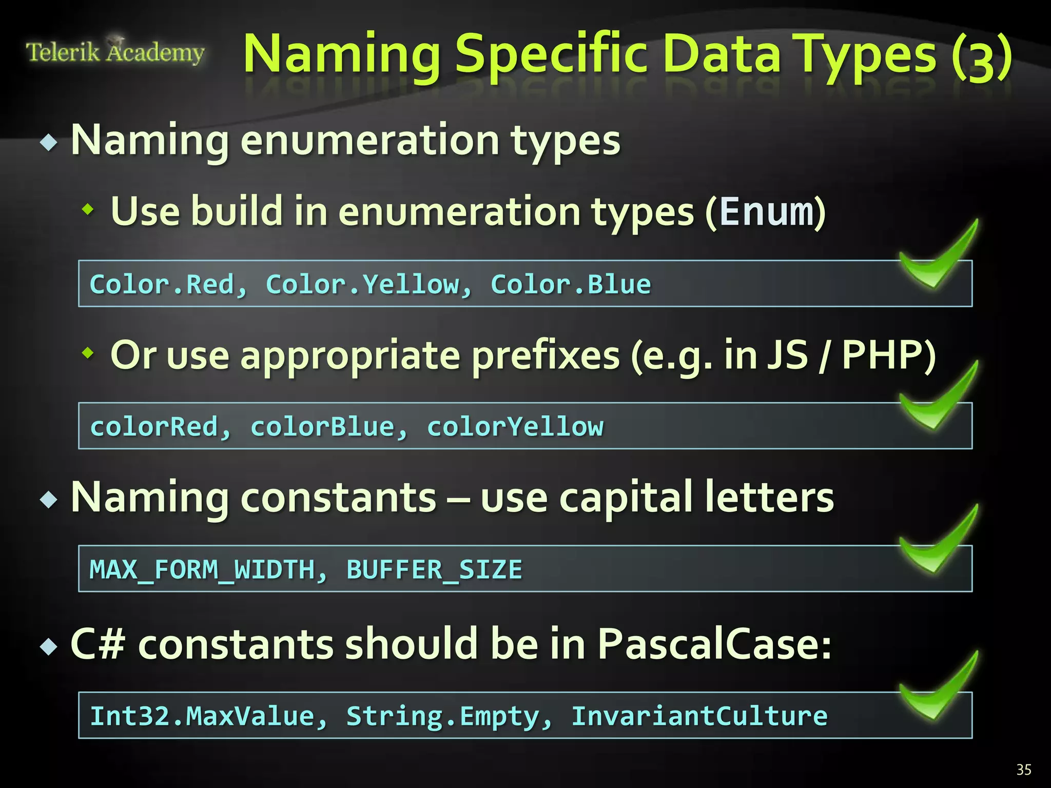 Naming Specific Data Types (3)
 Naming enumeration types

   Use build in enumeration types (Enum)
  Color.Red, Color.Yellow, Color.Blue

   Or use appropriate prefixes (e.g. in JS / PHP)
  colorRed, colorBlue, colorYellow

 Naming constants – use capital        letters
  MAX_FORM_WIDTH, BUFFER_SIZE

 C# constants should be in PascalCase:

  Int32.MaxValue, String.Empty, InvariantCulture
                                                     35
 