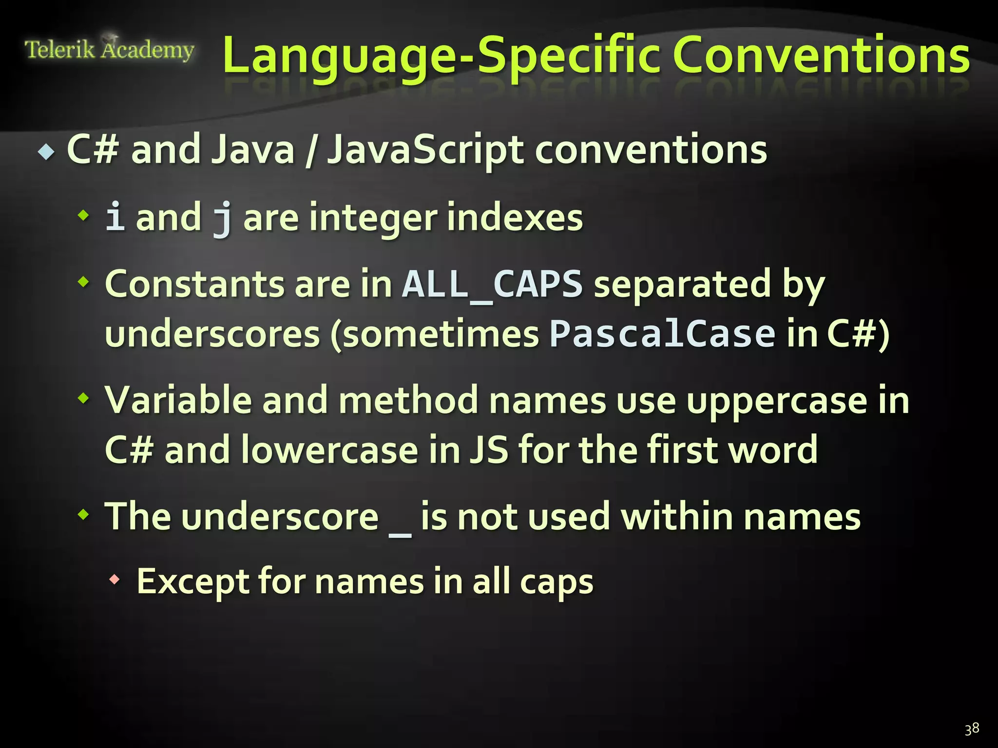 Language-Specific Conventions
 C# and Java / JavaScript   conventions
   i and j are integer indexes
   Constants are in ALL_CAPS separated by
    underscores (sometimes PascalCase in C#)
   Variable and method names use uppercase in
    C# and lowercase in JS for the first word
   The underscore _ is not used within names
    Except for names in all caps


                                                 38
 