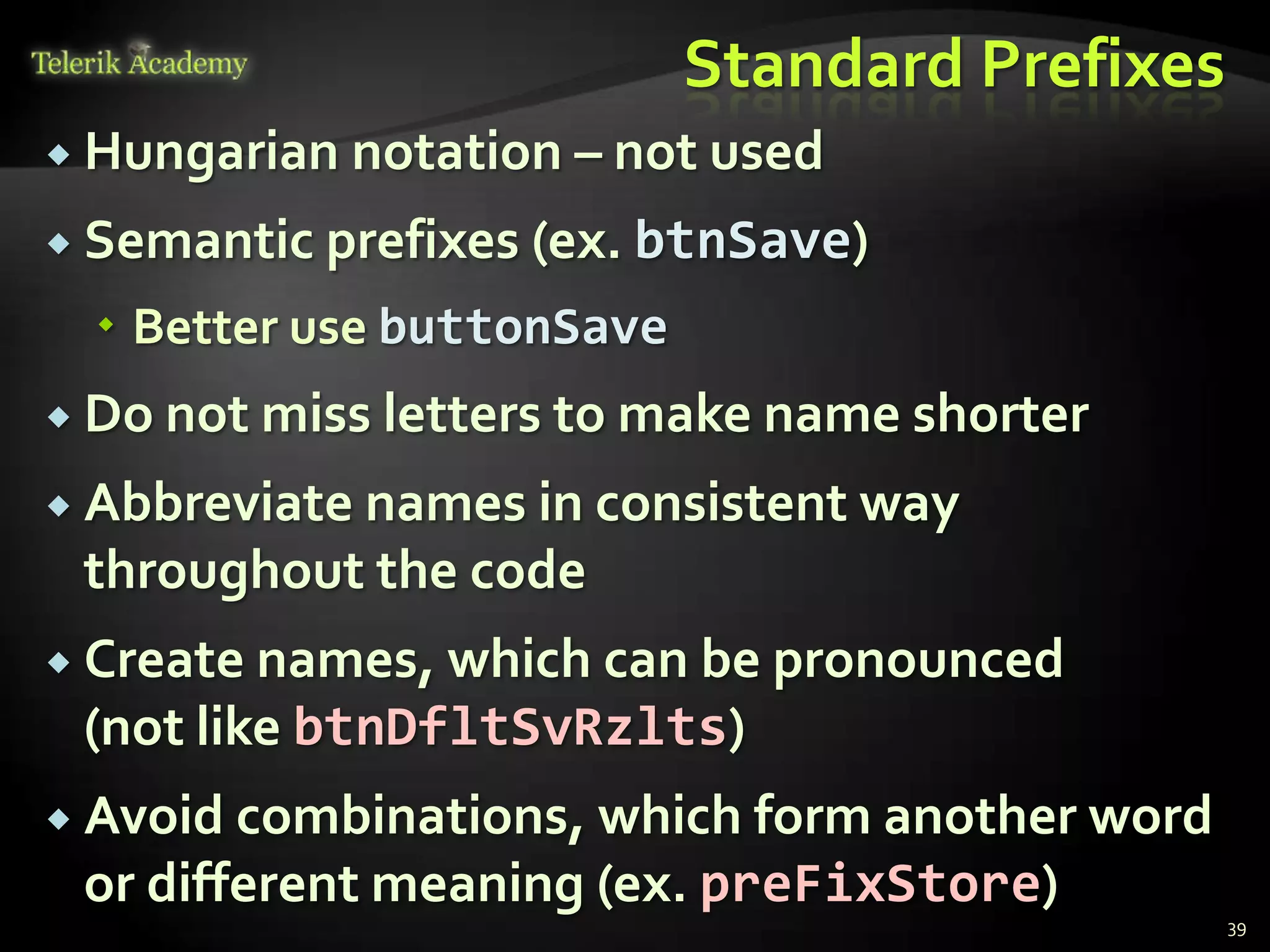 Standard Prefixes
 Hungarian   notation – not used
 Semantic prefixes (ex. btnSave)

   Better use buttonSave
 Do not miss letters to make name shorter

 Abbreviate names in consistent way
 throughout the code
 Create names, which can be pronounced
 (not like btnDfltSvRzlts)
 Avoid combinations, which form another word
 or different meaning (ex. preFixStore)
                                                39
 