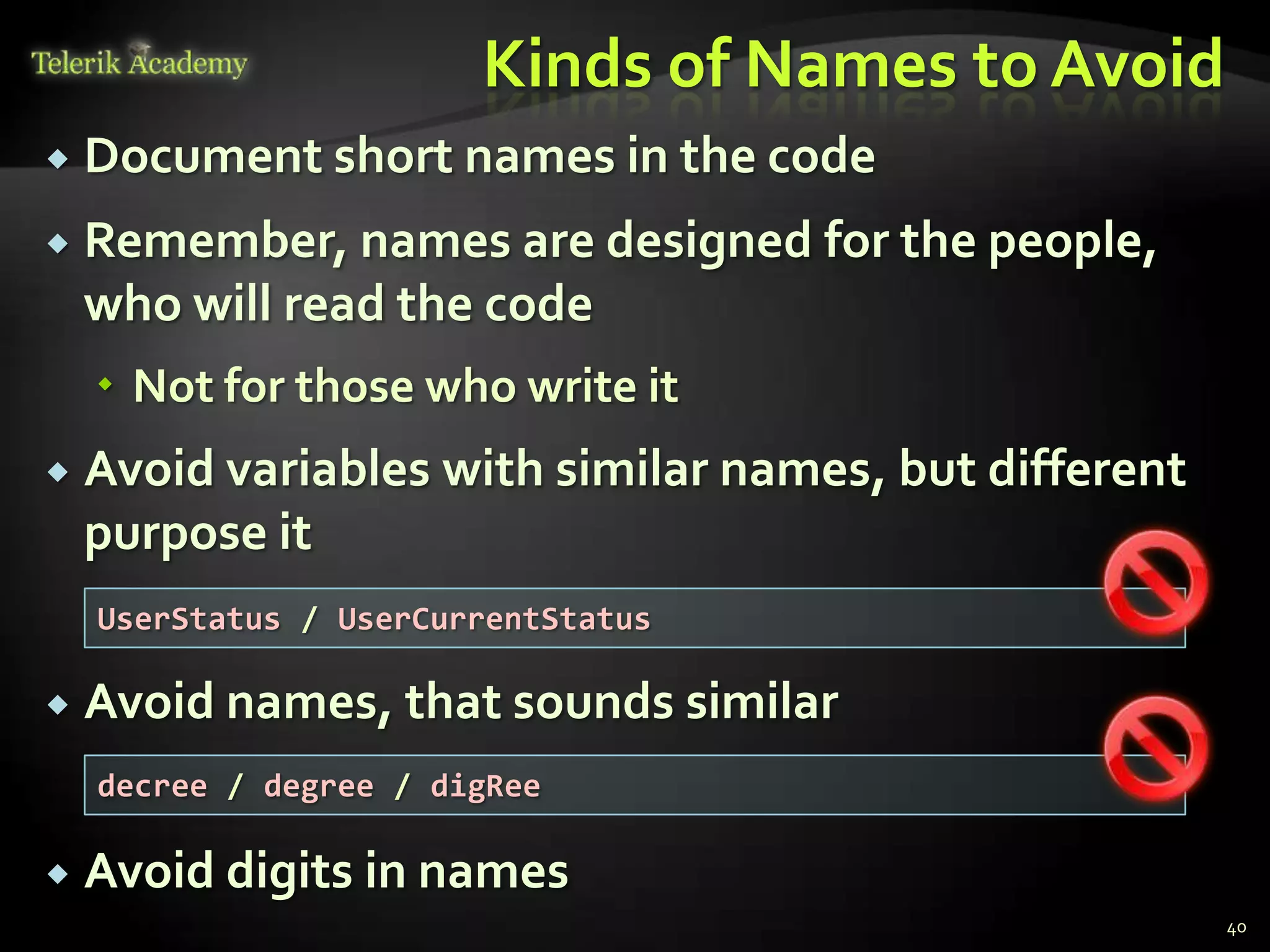 Kinds of Names to Avoid
   Document short names in the code
   Remember, names are designed for the people,
    who will read the code
     Not for those who write it
   Avoid variables with similar names, but different
    purpose it
    UserStatus / UserCurrentStatus

   Avoid names, that sounds similar
    decree / degree / digRee

   Avoid digits in names
                                                        40
 
