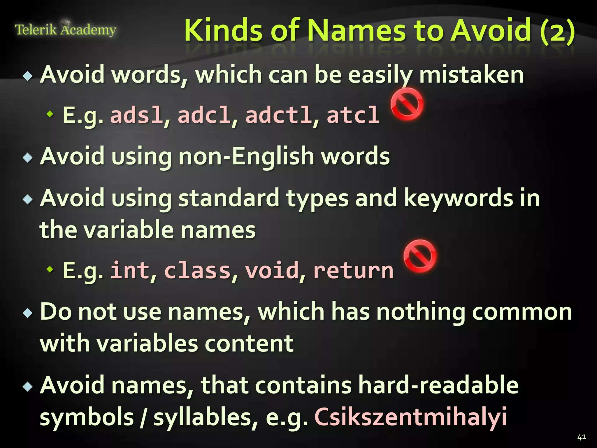 Kinds of Names to Avoid (2)
 Avoid words,   which can be easily mistaken
   E.g. adsl, adcl, adctl, atcl
 Avoid using non-English words

 Avoid using standard types and keywords in
 the variable names
   E.g. int, class, void, return
 Do not use names, which has nothing common
 with variables content
 Avoid names, that contains hard-readable
 symbols / syllables, e.g. Csikszentmihalyi
                                                41
 