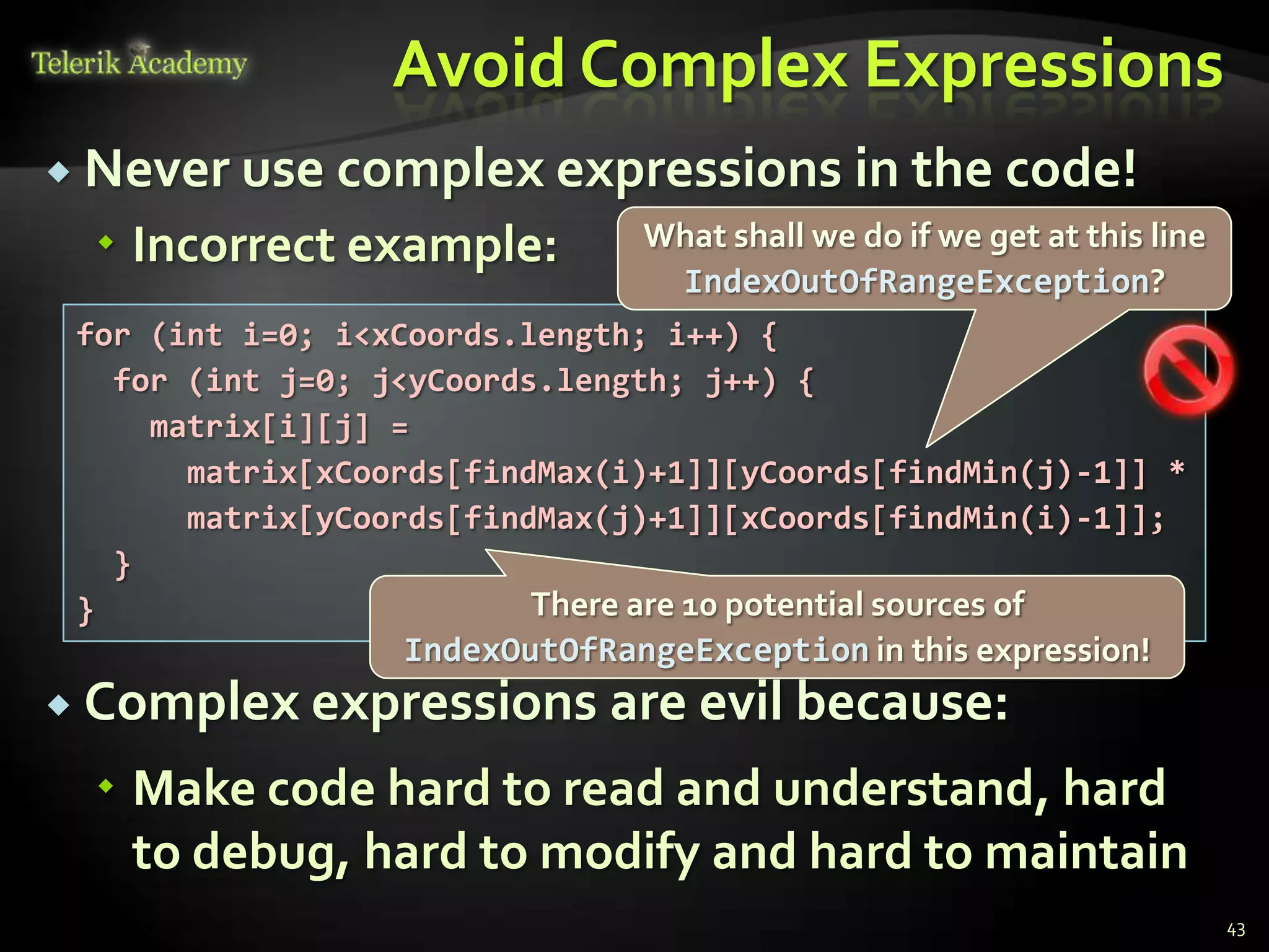 Avoid Complex Expressions
 Never use complex expressions               in the code!
  Incorrect example:           What shall we do if we get at this line
                                 IndexOutOfRangeException?
 for (int i=0; i<xCoords.length; i++) {
   for (int j=0; j<yCoords.length; j++) {
     matrix[i][j] =
       matrix[xCoords[findMax(i)+1]][yCoords[findMin(j)-1]] *
       matrix[yCoords[findMax(j)+1]][xCoords[findMin(i)-1]];
   }
 }                        There are 10 potential sources of
                  IndexOutOfRangeException in this expression!
 Complex expressions         are evil because:
  Make code hard to read and understand, hard
   to debug, hard to modify and hard to maintain
                                                                          43
 
