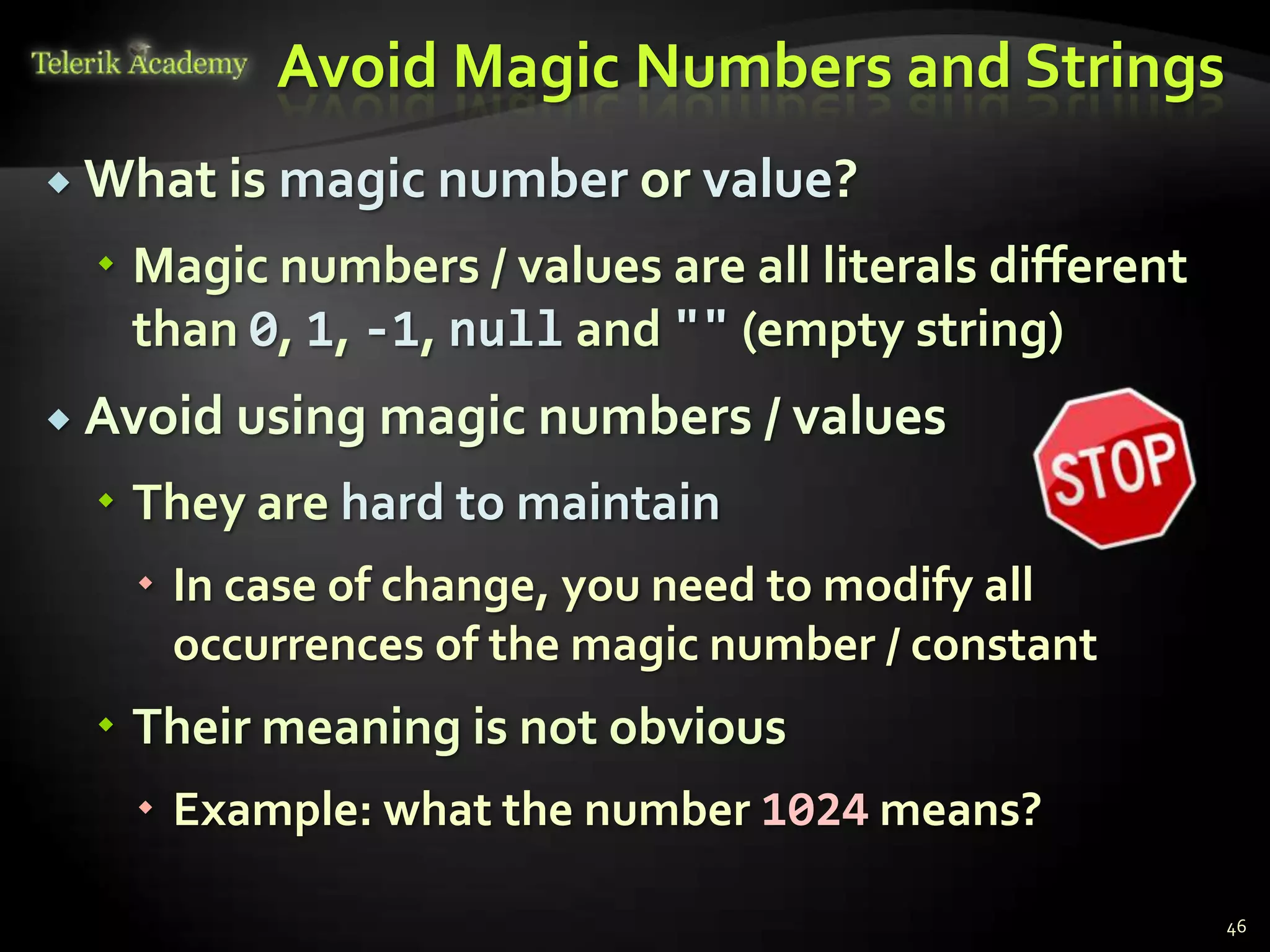 Avoid Magic Numbers and Strings
 What is   magic number or value?
   Magic numbers / values are all literals different
    than 0, 1, -1, null and "" (empty string)
 Avoid using magic numbers / values

   They are hard to maintain
    In case of change, you need to modify all
     occurrences of the magic number / constant
   Their meaning is not obvious
    Example: what the number 1024 means?

                                                        46
 