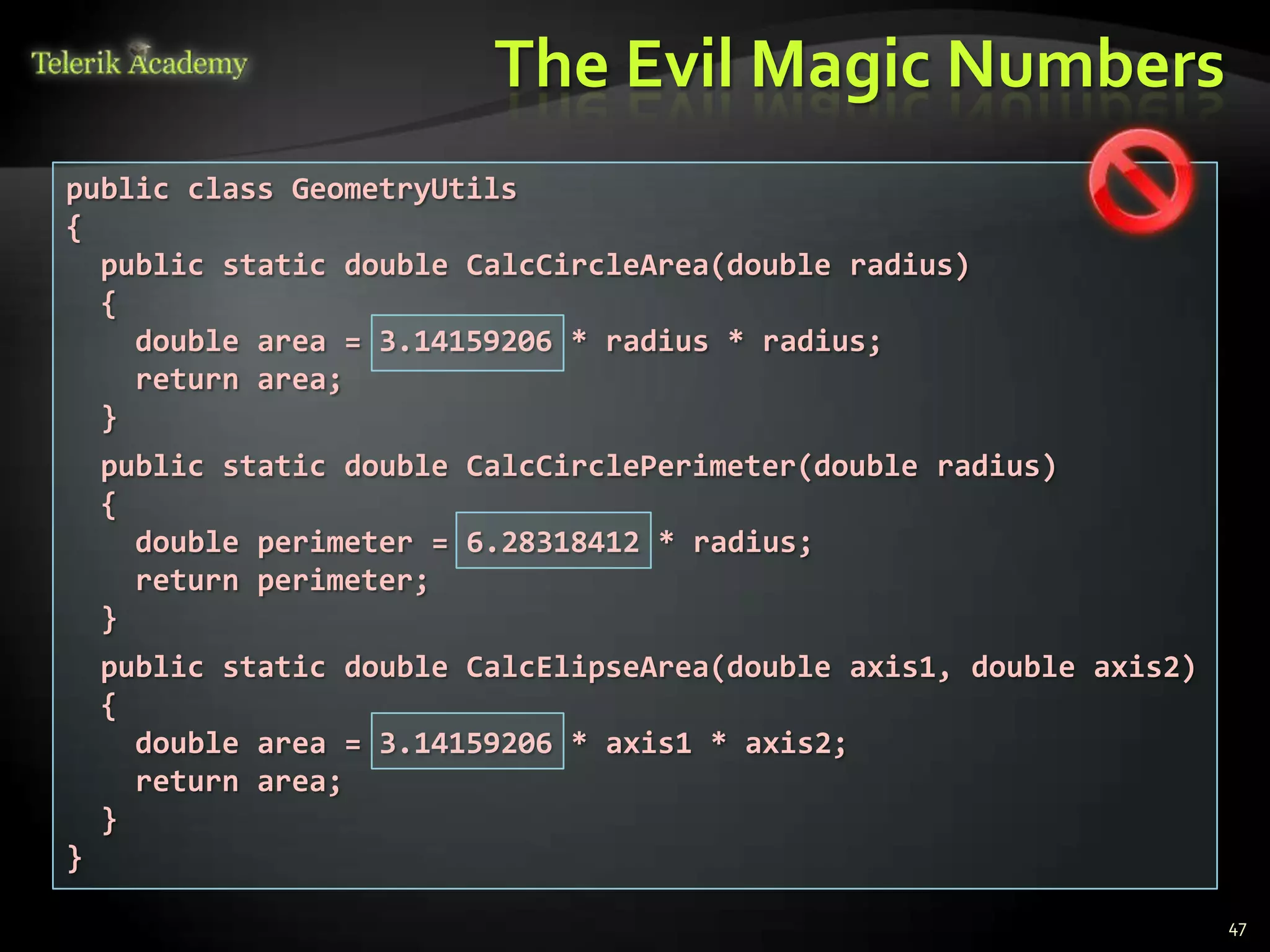 The Evil Magic Numbers
public class GeometryUtils
{
  public static double CalcCircleArea(double radius)
  {
    double area = 3.14159206 * radius * radius;
    return area;
  }
    public static double CalcCirclePerimeter(double radius)
    {
      double perimeter = 6.28318412 * radius;
      return perimeter;
    }
    public static double CalcElipseArea(double axis1, double axis2)
    {
      double area = 3.14159206 * axis1 * axis2;
      return area;
    }
}

                                                                      47
 