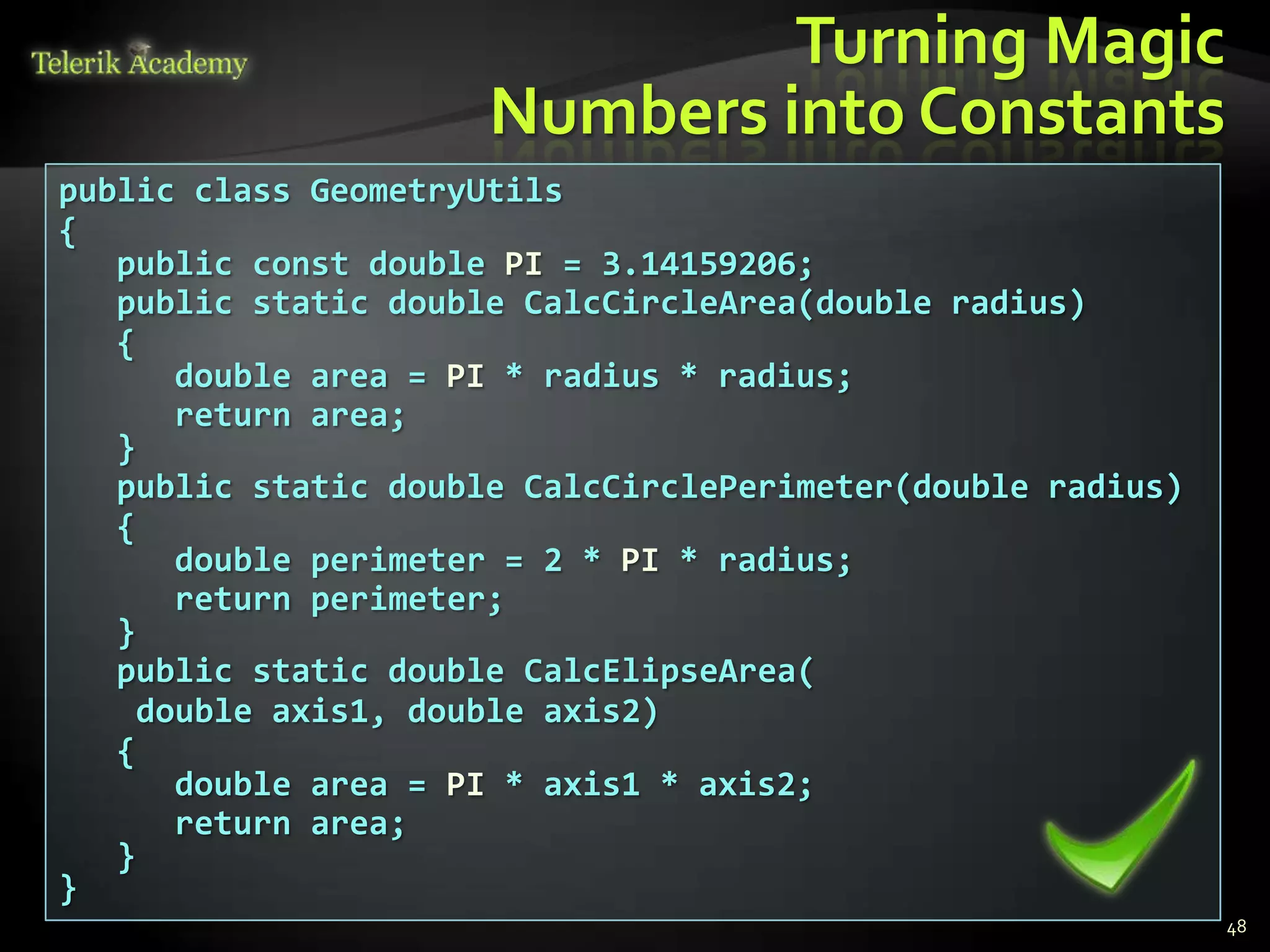 Turning Magic
                      Numbers into Constants
public class GeometryUtils
{
   public const double PI = 3.14159206;
   public static double CalcCircleArea(double radius)
   {
       double area = PI * radius * radius;
       return area;
   }
   public static double CalcCirclePerimeter(double radius)
   {
       double perimeter = 2 * PI * radius;
       return perimeter;
   }
   public static double CalcElipseArea(
     double axis1, double axis2)
   {
       double area = PI * axis1 * axis2;
       return area;
   }
}
                                                             48
 