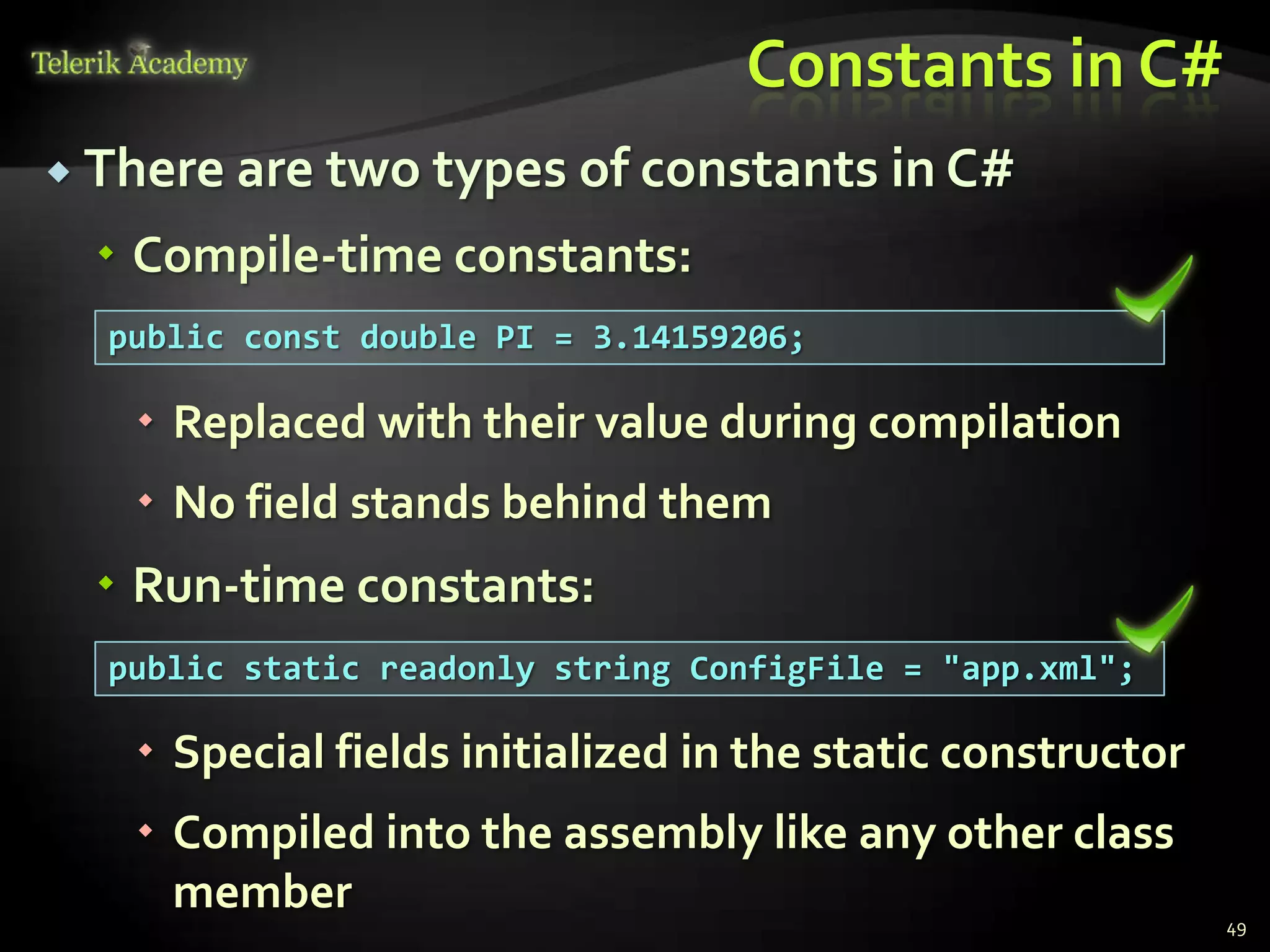 Constants in C#
 There are two types of constants        in C#
   Compile-time constants:
  public const double PI = 3.14159206;

    Replaced with their value during compilation
    No field stands behind them
   Run-time constants:
  public static readonly string ConfigFile = "app.xml";

    Special fields initialized in the static constructor
    Compiled into the assembly like any other class
     member
                                                            49
 