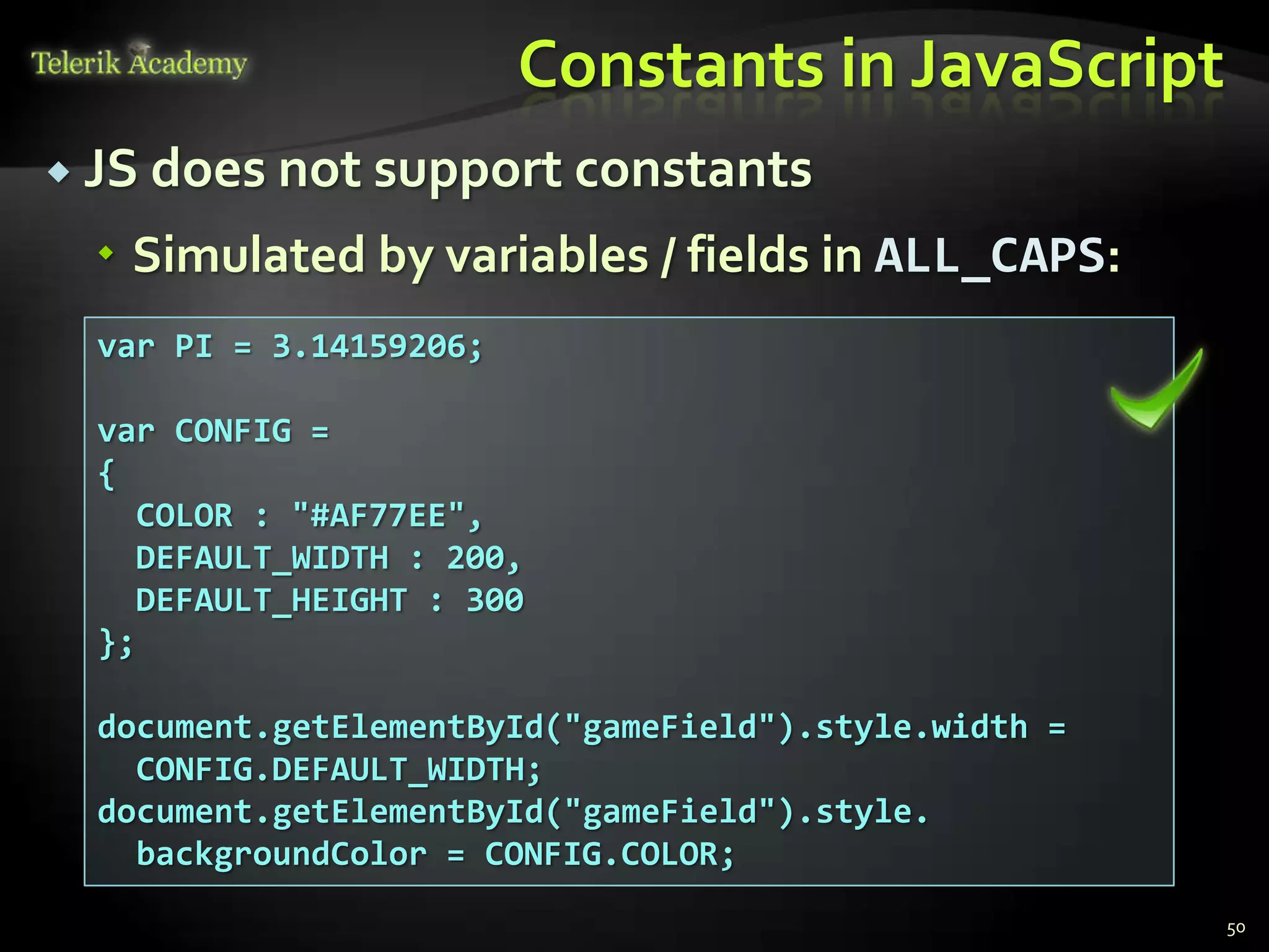 Constants in JavaScript
 JS does not support constants

   Simulated by variables / fields in ALL_CAPS:
  var PI = 3.14159206;

  var CONFIG =
  {
    COLOR : "#AF77EE",
    DEFAULT_WIDTH : 200,
    DEFAULT_HEIGHT : 300
  };

  document.getElementById("gameField").style.width =
    CONFIG.DEFAULT_WIDTH;
  document.getElementById("gameField").style.
    backgroundColor = CONFIG.COLOR;
                                                       50
 
