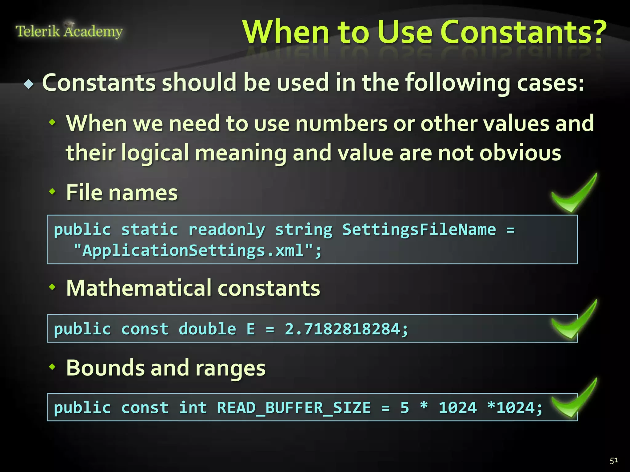 When to Use Constants?
   Constants should be used in the following cases:
     When we need to use numbers or other values and
      their logical meaning and value are not obvious
     File names
     public static readonly string SettingsFileName =
       "ApplicationSettings.xml";

     Mathematical constants
     public const double E = 2.7182818284;

     Bounds and ranges
     public const int READ_BUFFER_SIZE = 5 * 1024 *1024;

                                                           51
 