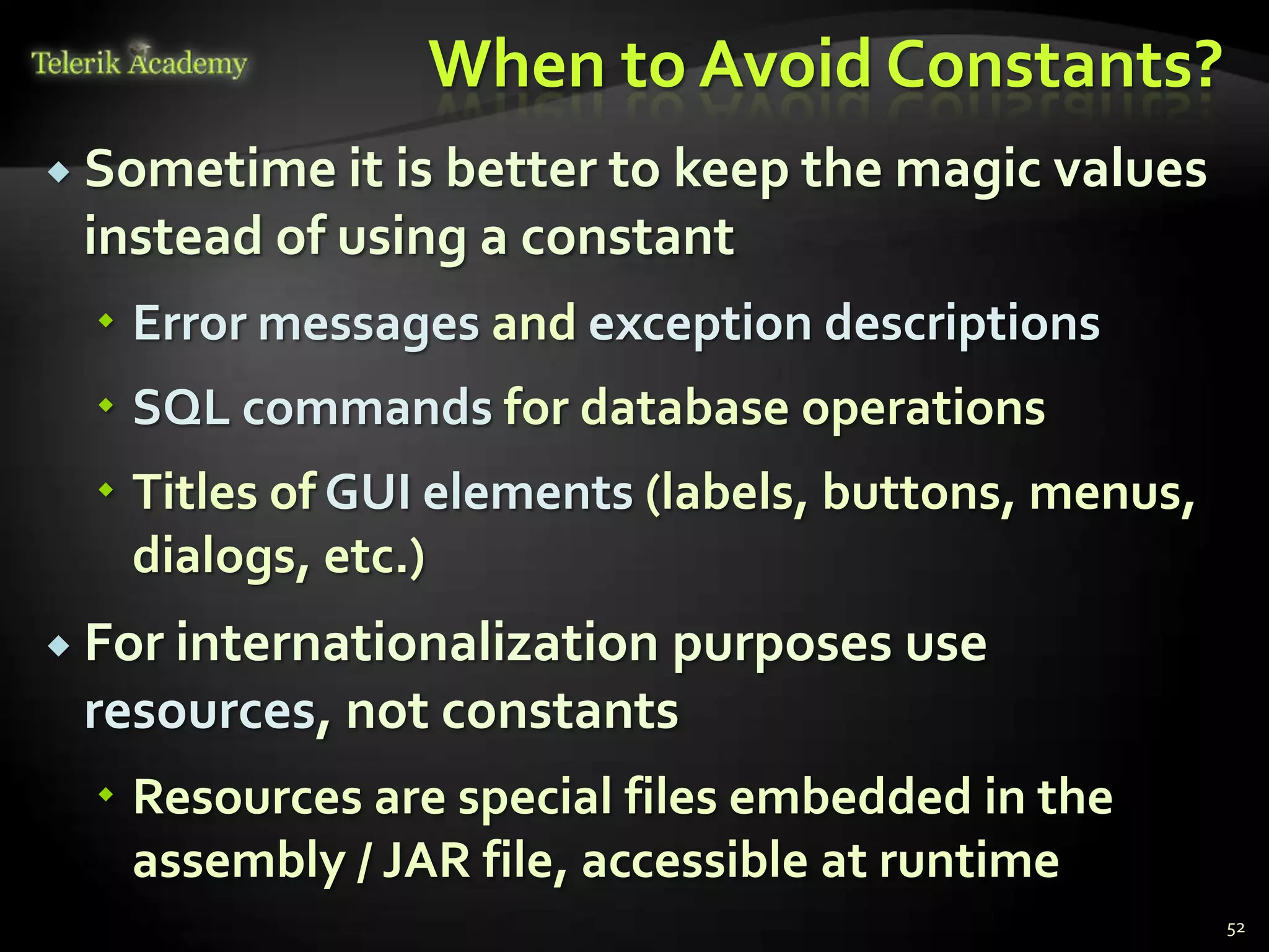 When to Avoid Constants?
 Sometime it is better to keep the magic values
 instead of using a constant
   Error messages and exception descriptions
   SQL commands for database operations
   Titles of GUI elements (labels, buttons, menus,
    dialogs, etc.)
 For internationalization
                         purposes use
 resources, not constants
   Resources are special files embedded in the
    assembly / JAR file, accessible at runtime
                                                      52
 