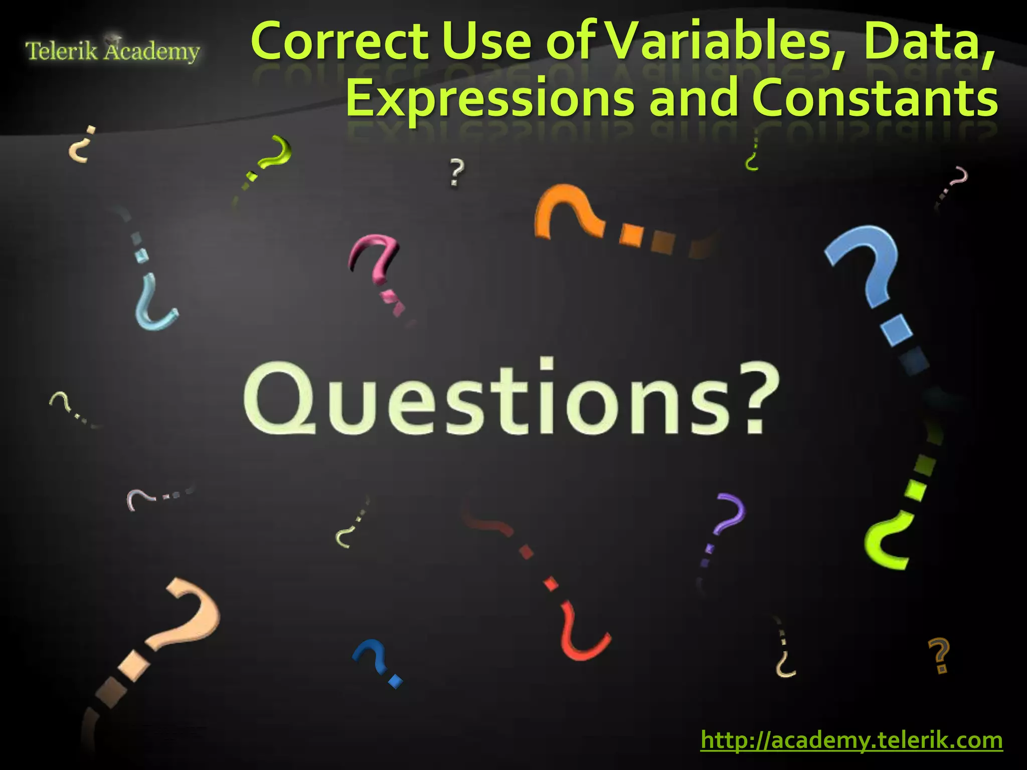 Correct Use of Variables, Data,
                                                                                                                                    Expressions and Constants




    курсове и уроци по програмиране, уеб дизайн – безплатно     BG Coder - онлайн състезателна система - online judge
          курсове и уроци по програмиране – Телерик академия    форум програмиране, форум уеб дизайн
               уроци по програмиране и уеб дизайн за ученици    ASP.NET курс - уеб програмиране, бази данни, C#, .NET, ASP.NET




                                                                                                                                                   http://academy.telerik.com
           програмиране за деца – безплатни курсове и уроци     ASP.NET MVC курс – HTML, SQL, C#, .NET, ASP.NET MVC
                безплатен SEO курс - оптимизация за търсачки     алго академия – състезателно програмиране, състезания
курсове и уроци по програмиране, книги – безплатно от Наков     курс мобилни приложения с iPhone, Android, WP7, PhoneGap
       уроци по уеб дизайн, HTML, CSS, JavaScript, Photoshop    Дончо Минков - сайт за програмиране
       free C# book, безплатна книга C#, книга Java, книга C#   Николай Костов - блог за програмиране
                    безплатен курс "Качествен програмен код"
       безплатен курс "Разработка на софтуер в cloud среда"     C# курс, програмиране, безплатно
 
