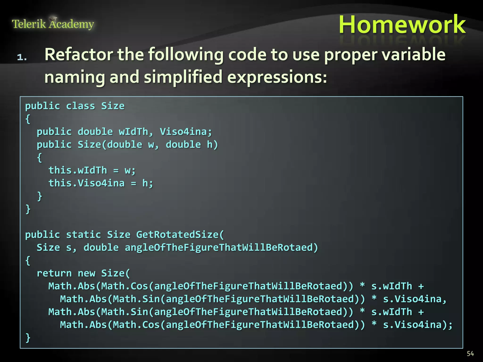 Homework
1.   Refactor the following code to use proper variable
     naming and simplified expressions:
 public class Size
 {
   public double wIdTh, Viso4ina;
   public Size(double w, double h)
   {
     this.wIdTh = w;
     this.Viso4ina = h;
   }
 }

 public static Size GetRotatedSize(
   Size s, double angleOfTheFigureThatWillBeRotaed)
 {
   return new Size(
     Math.Abs(Math.Cos(angleOfTheFigureThatWillBeRotaed)) *   s.wIdTh +
       Math.Abs(Math.Sin(angleOfTheFigureThatWillBeRotaed))   * s.Viso4ina,
     Math.Abs(Math.Sin(angleOfTheFigureThatWillBeRotaed)) *   s.wIdTh +
       Math.Abs(Math.Cos(angleOfTheFigureThatWillBeRotaed))   * s.Viso4ina);
 }
                                                                               54
 
