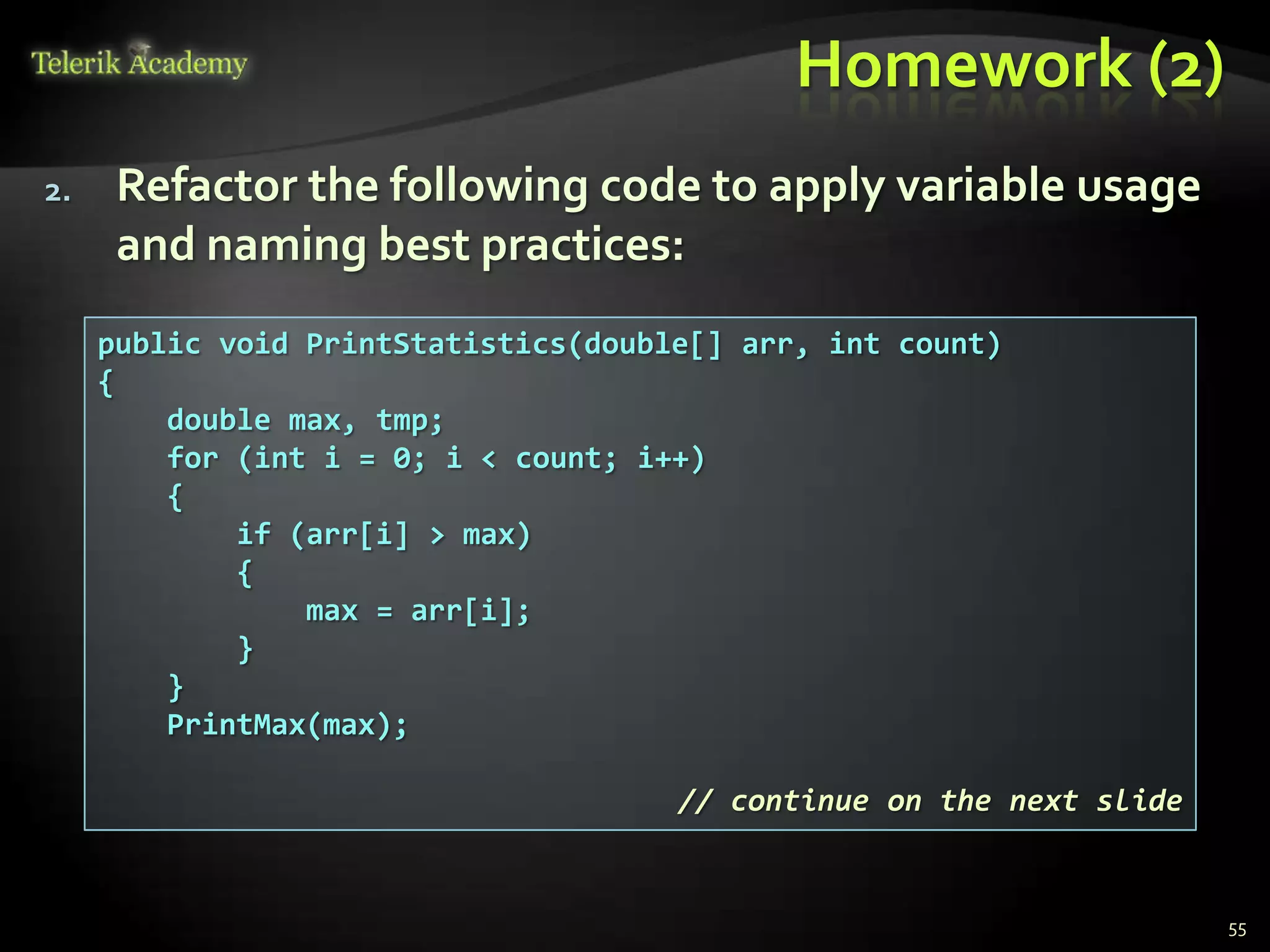 Homework (2)
2.    Refactor the following code to apply variable usage
      and naming best practices:
     public void PrintStatistics(double[] arr, int count)
     {
         double max, tmp;
         for (int i = 0; i < count; i++)
         {
             if (arr[i] > max)
             {
                 max = arr[i];
             }
         }
         PrintMax(max);

                                      // continue on the next slide


                                                                      55
 
