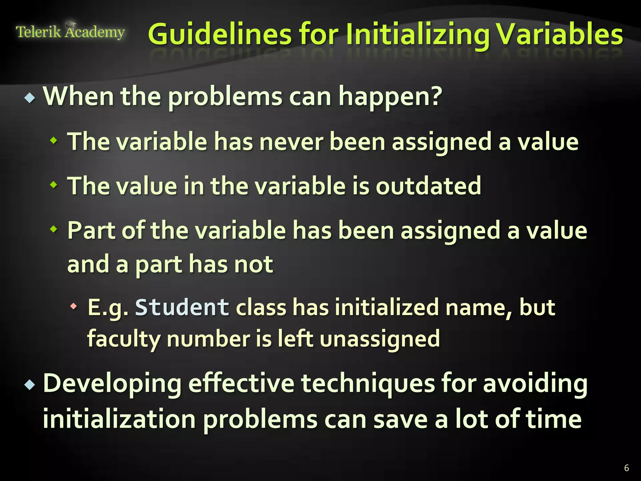 Guidelines for Initializing Variables
 When the problems can happen?

   The variable has never been assigned a value
   The value in the variable is outdated
   Part of the variable has been assigned a value
    and a part has not
    E.g. Student class has initialized name, but
     faculty number is left unassigned
 Developing effective techniques for avoiding
 initialization problems can save a lot of time
                                                     6
 