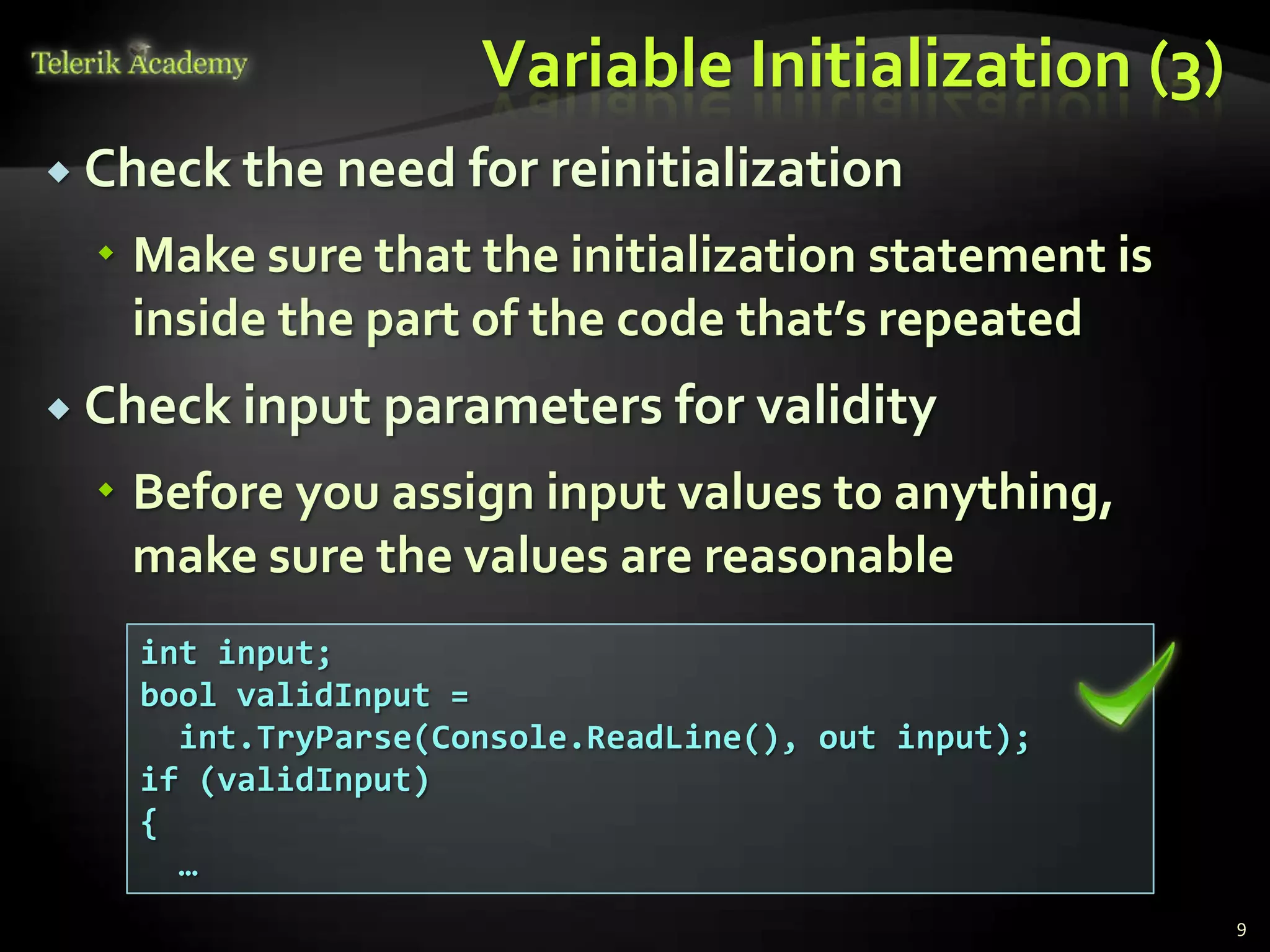 Variable Initialization (3)
 Check the need for reinitialization

   Make sure that the initialization statement is
    inside the part of the code that’s repeated
 Check input parameters for validity

   Before you assign input values to anything,
    make sure the values are reasonable
    int input;
    bool validInput =
      int.TryParse(Console.ReadLine(), out input);
    if (validInput)
    {
      …
                                                     9
 