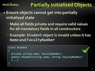 Partially Initialized Objects
 Ensure objects cannot get into partially
 initialized state
   Make all fields private and require valid values
    for all mandatory fields in all constructors
   Example: Student object is invalid unless it has
    Name and FacultyNumber
  class Student
  {
    private string name, facultyNumber;
    public Student(string name, string facultyNumber)
    { … }
  }

                                                        10
 