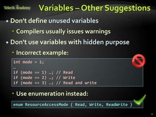 Variables – Other Suggestions
 Don't define unused variables

   Compilers usually issues warnings
 Don't use variables      with hidden purpose
   Incorrect example:
  int mode   = 1;
  …
  if (mode   == 1) …; // Read
  if (mode   == 2) …; // Write
  if (mode   == 3) …; // Read and write

   Use enumeration instead:
  enum ResourceAccessMode { Read, Write, ReadWrite }
                                                       11
 