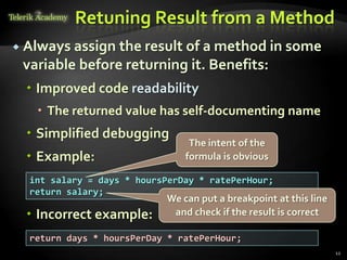 Retuning Result from a Method
 Always assign the result of a method in some
 variable before returning it. Benefits:
  Improved code readability
    The returned value has self-documenting name
  Simplified debugging
                                The intent of the
  Example:                    formula is obvious

  int salary = days * hoursPerDay * ratePerHour;
  return salary;
                           We can put a breakpoint at this line
  Incorrect example:       and check if the result is correct

  return days * hoursPerDay * ratePerHour;
                                                                  12
 