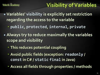 Visibility of Variables
 Variables'
           visibility is explicitly set restriction
 regarding the access to the variable
   public, protected, internal, private
 Always tryto reduce maximally the variables
 scope and visibility
   This reduces potential coupling
   Avoid public fields (exception: readonly /
    const in C# / static final in Java)
   Access all fields through properties / methods
                                                      15
 