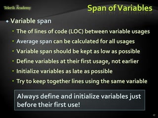 Span of Variables
 Variable   span
   The of lines of code (LOC) between variable usages
   Average span can be calculated for all usages
   Variable span should be kept as low as possible
   Define variables at their first usage, not earlier
   Initialize variables as late as possible
   Try to keep together lines using the same variable

    Always define and initialize variables just
    before their first use!
                                                         17
 