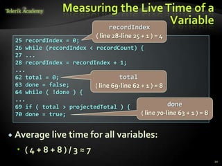 Measuring the Live Time of a
                         recordIndex
                                     Variable
                             ( line 28-line 25 + 1 ) = 4
 25 recordIndex = 0;
 26 while (recordIndex < recordCount) {
 27 ...
 28 recordIndex = recordIndex + 1;
 ...
 62 total = 0;                    total
 63 done = false;        ( line 69-line 62 + 1 ) = 8
 64 while ( !done ) {
 ...
 69 if ( total > projectedTotal ) {                   done
 70 done = true;                           ( line 70-line 63 + 1 ) = 8


 Average live      time for all variables:
   (4+8+8)/3≈7
                                                                         20
 