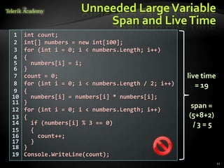 Unneeded Large Variable
                         Span and Live Time
1    int count;
2    int[] numbers = new int[100];
3    for (int i = 0; i < numbers.Length; i++)
4    {
5      numbers[i] = i;
6    }
7    count = 0;                                     live time
8    for (int i = 0; i < numbers.Length / 2; i++)      = 19
9    {
10     numbers[i] = numbers[i] * numbers[i];
11   }
12   for (int i = 0; i < numbers.Length; i++)
                                                     span =
13   {                                              (5+8+2)
14     if (numbers[i] % 3 == 0)                       /3=5
15     {
16       count++;
17     }
18   }
19   Console.WriteLine(count);
                                                                21
 