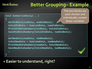 Better Grouping– Example
                                           The two blocks are
 void SummarizeDaily( … )
                                            each shorter and
 {                                        individually contain
   GetOldData(oldData, numOldData);          fewer variables
   totalOldData = Sum(oldData, numOldData);
   PrintOldDataSummary(oldData, totalOldData);
   SaveOldDataSummary(totalOldData, numOldData);
   …
   GetNewData(newData, numNewData);
   totalNewData = Sum(newData, numNewData);
   PrintNewDataSummary(newData, totalNewData);
   SaveNewDataSummary(totalNewData, numNewData);
   …
 }

 Easier to understand, right?
                                                                 26
 