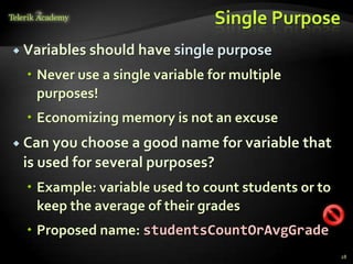 Single Purpose
 Variables should have single purpose

   Never use a single variable for multiple
    purposes!
   Economizing memory is not an excuse
 Can you choose a good name for variable      that
 is used for several purposes?
   Example: variable used to count students or to
    keep the average of their grades
   Proposed name: studentsCountOrAvgGrade
                                                      28
 