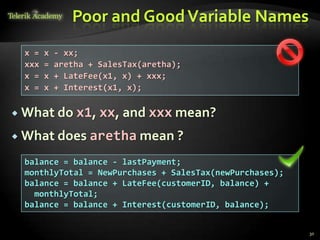 Poor and Good Variable Names
 x =   x   - xx;
 xxx   =   aretha + SalesTax(aretha);
 x =   x   + LateFee(x1, x) + xxx;
 x =   x   + Interest(x1, x);

 What do      x1, xx, and xxx mean?
 What does aretha mean ?

 balance = balance - lastPayment;
 monthlyTotal = NewPurchases + SalesTax(newPurchases);
 balance = balance + LateFee(customerID, balance) +
   monthlyTotal;
 balance = balance + Interest(customerID, balance);


                                                         30
 