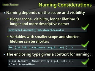 Naming Considerations
 Naming depends on the scope and visibility

   Bigger scope, visibility, longer lifetime 
    longer and more descriptive name:
   protected Account[] mCustomerAccounts;

   Variables with smaller scope and shorter
    lifetime can be shorter:
   for (int i=0; i<customers.Length; i++) { … }

 The enclosing type gives a context for naming:

   class Account { Name: string { get; set; } }
   // not AccountName
                                                   31
 