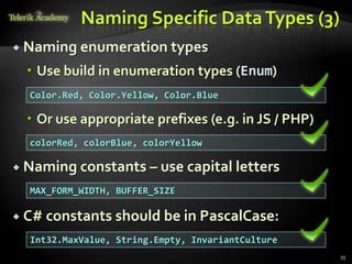 Naming Specific Data Types (3)
 Naming enumeration types

   Use build in enumeration types (Enum)
  Color.Red, Color.Yellow, Color.Blue

   Or use appropriate prefixes (e.g. in JS / PHP)
  colorRed, colorBlue, colorYellow

 Naming constants – use capital        letters
  MAX_FORM_WIDTH, BUFFER_SIZE

 C# constants should be in PascalCase:

  Int32.MaxValue, String.Empty, InvariantCulture
                                                     35
 