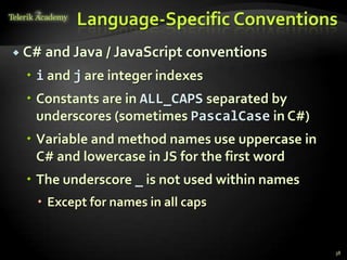 Language-Specific Conventions
 C# and Java / JavaScript   conventions
   i and j are integer indexes
   Constants are in ALL_CAPS separated by
    underscores (sometimes PascalCase in C#)
   Variable and method names use uppercase in
    C# and lowercase in JS for the first word
   The underscore _ is not used within names
    Except for names in all caps


                                                 38
 