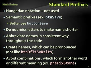 Standard Prefixes
 Hungarian   notation – not used
 Semantic prefixes (ex. btnSave)

   Better use buttonSave
 Do not miss letters to make name shorter

 Abbreviate names in consistent way
 throughout the code
 Create names, which can be pronounced
 (not like btnDfltSvRzlts)
 Avoid combinations, which form another word
 or different meaning (ex. preFixStore)
                                                39
 