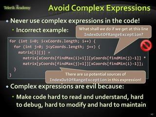 Avoid Complex Expressions
 Never use complex expressions               in the code!
  Incorrect example:           What shall we do if we get at this line
                                 IndexOutOfRangeException?
 for (int i=0; i<xCoords.length; i++) {
   for (int j=0; j<yCoords.length; j++) {
     matrix[i][j] =
       matrix[xCoords[findMax(i)+1]][yCoords[findMin(j)-1]] *
       matrix[yCoords[findMax(j)+1]][xCoords[findMin(i)-1]];
   }
 }                        There are 10 potential sources of
                  IndexOutOfRangeException in this expression!
 Complex expressions         are evil because:
  Make code hard to read and understand, hard
   to debug, hard to modify and hard to maintain
                                                                          43
 