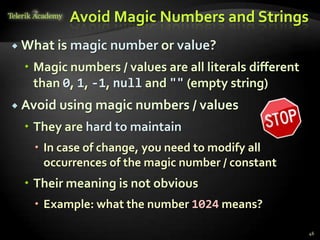 Avoid Magic Numbers and Strings
 What is   magic number or value?
   Magic numbers / values are all literals different
    than 0, 1, -1, null and "" (empty string)
 Avoid using magic numbers / values

   They are hard to maintain
    In case of change, you need to modify all
     occurrences of the magic number / constant
   Their meaning is not obvious
    Example: what the number 1024 means?

                                                        46
 