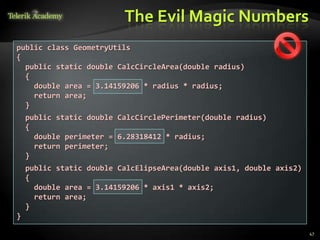 The Evil Magic Numbers
public class GeometryUtils
{
  public static double CalcCircleArea(double radius)
  {
    double area = 3.14159206 * radius * radius;
    return area;
  }
    public static double CalcCirclePerimeter(double radius)
    {
      double perimeter = 6.28318412 * radius;
      return perimeter;
    }
    public static double CalcElipseArea(double axis1, double axis2)
    {
      double area = 3.14159206 * axis1 * axis2;
      return area;
    }
}

                                                                      47
 