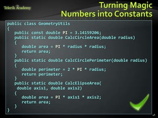 Turning Magic
                      Numbers into Constants
public class GeometryUtils
{
   public const double PI = 3.14159206;
   public static double CalcCircleArea(double radius)
   {
       double area = PI * radius * radius;
       return area;
   }
   public static double CalcCirclePerimeter(double radius)
   {
       double perimeter = 2 * PI * radius;
       return perimeter;
   }
   public static double CalcElipseArea(
     double axis1, double axis2)
   {
       double area = PI * axis1 * axis2;
       return area;
   }
}
                                                             48
 